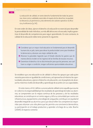 Programa Escuelas de Calidad

18
            La educación de calidad, en tanto derecho fundamental de todas las perso-
            nas, tiene como cualidades esenciales el respeto de los derechos, la equidad,
            la relevancia y la pertinencia y dos elementos de carácter operativo: la efica-
            cia y la eficiencia (p.34).

     En este orden de ideas, ejercer el derecho a la educación es esencial para desarrollar
     la personalidad de todo individuo, va más allá del acceso a la escuela; implica garan-
     tizar el desarrollo de competencias para seguir aprendiendo. En este contexto, la
     calidad de la educación debe tener presente lo siguiente:



              Considerar que un mayor nivel educativo es fundamental para el desarrollo
              humano de un país, tanto para elevar la productividad como para fortalecer
              la democracia y alcanzar una mejor calidad de vida.
              Alcanzar la gratuidad, logrando que el Estado absorba los gastos que de
              manera directa inciden en los ingresos de las familias de escasos recursos.
              Garantizar el derecho a la no discriminación para que las personas, sea cual
              fuere su origen o condición, tengan suficientes oportunidades educativas.




     Se establece que una educación es de calidad si ofrece los apoyos que cada quien
     necesita para estar en igualdad de condiciones y así aprovechar al máximo las opor-
     tunidades educativas y ejercer el derecho a la educación, con el propósito de alcan-
     zar los máximos niveles de desarrollo y aprendizaje de acuerdo con sus capacidades.

           En este marco, el pec define a una escuela de calidad como aquella que asume
     en colectivo la responsabilidad por los resultados de aprendizaje de todos sus alum-
     nos; se compromete con la mejora continua de los procesos y de los resultados
     educativos; se constituye en un centro seguro y útil a su comunidad que cuenta con
     infraestructura, equipamiento y tecnología de vanguardia; contribuye con equidad al
     desarrollo integral de sus alumnos para que desarrollen las competencias reque-
     ridas para alcanzar una vida plena que les permita una convivencia democrática,
     su participación en el trabajo productivo y aprender a lo largo de su vida. Bracho
     (2009) al respecto comenta:
 