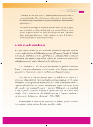 Modelo de Gestión
                                                                       Educativa Estratégica
                                                                                               19
      El concepto de calidad en el pec ha estado centrado en dos direcciones: la
      mejora de la calidad del servicio educativo y la mejora de los aprendizajes
      de los estudiantes, entendiendo que ambos componentes están altamente
      relacionados[…]

      Por lo tanto, la estrategia de mejora de la calidad de las escuelas que pro-
      pone el programa se encuentra sustentada en la construcción de un nuevo
      modelo de gestión escolar con enfoque estratégico, es decir, una noción
      clara y responsable del presente y futuro escolar, en un marco de decisiones
      colectivas centradas en la escuela (pp. 59-60).


2. Diez años de aprendizajes
A lo largo de esta década, han sido muchas las experiencias registradas desde los
centros escolares de educación básica incorporados al Programa Escuelas de Calidad,
asimismo, las aportaciones de las Coordinaciones Estatales del pec contribuyen
anualmente para mejorar la operación y, además, los observadores externos han
realizado sugerencias para fortalecer el rumbo del Programa.

     El pec desde el 2001 está en un proceso de evolución, generando desapren-
dizajes y nuevos aprendizajes que permiten contar con un Programa vigente que
gradualmente ha generado impactos significativos en la gestión escolar.

      Esta evolución la podemos observar a partir del análisis de sus objetivos, el
primero de ellos estableció “fomentar la planeación participativa a nivel escolar,
incrementar la participación de la comunidad en la toma de decisiones, reducir la
carga administrativa para las escuelas participantes y proporcionar apoyo técnico
a las escuelas incorporadas al Programa” (Murnane, 2006, p.5); en la actualidad,
el objetivo plantea: “contribuir a mejorar el logro educativo en los alumnos de las
escuelas públicas de educación básica beneficiadas por el Programa mediante la
transformación de la gestión educativa.” (R.O., 2010)

     A continuación, se presentan los objetivos y las acciones que han permitido
ese proceso de mejora continua dentro de la gestión escolar:
 