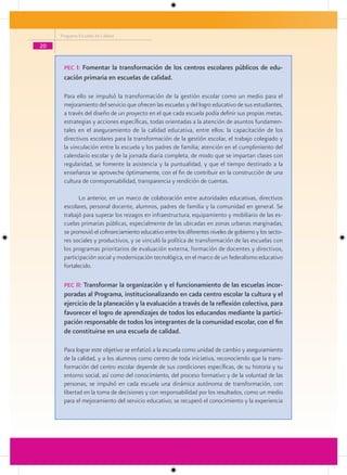 Programa Escuelas de Calidad

20


      Pec I: Fomentar la transformación de los centros escolares públicos de edu-
      cación primaria en escuelas de calidad.

      Para ello se impulsó la transformación de la gestión escolar como un medio para el
      mejoramiento del servicio que ofrecen las escuelas y del logro educativo de sus estudiantes,
      a través del diseño de un proyecto en el que cada escuela podía definir sus propias metas,
      estrategias y acciones específicas, todas orientadas a la atención de asuntos fundamen-
      tales en el aseguramiento de la calidad educativa, entre ellos: la capacitación de los
      directivos escolares para la transformación de la gestión escolar, el trabajo colegiado y
      la vinculación entre la escuela y los padres de familia; atención en el cumplimiento del
      calendario escolar y de la jornada diaria completa, de modo que se impartan clases con
      regularidad, se fomente la asistencia y la puntualidad, y que el tiempo destinado a la
      enseñanza se aproveche óptimamente, con el fin de contribuir en la construcción de una
      cultura de corresponsabilidad, transparencia y rendición de cuentas.

             Lo anterior, en un marco de colaboración entre autoridades educativas, directivos
      escolares, personal docente, alumnos, padres de familia y la comunidad en general. Se
      trabajó para superar los rezagos en infraestructura, equipamiento y mobiliario de las es-
      cuelas primarias públicas, especialmente de las ubicadas en zonas urbanas marginadas;
      se promovió el cofinanciamiento educativo entre los diferentes niveles de gobierno y los secto-
      res sociales y productivos, y se vinculó la política de transformación de las escuelas con
      los programas prioritarios de evaluación externa, formación de docentes y directivos,
      participación social y modernización tecnológica, en el marco de un federalismo educativo
      fortalecido.

      Pec II: Transformar la organización y el funcionamiento de las escuelas incor-
      poradas al Programa, institucionalizando en cada centro escolar la cultura y el
      ejercicio de la planeación y la evaluación a través de la reflexión colectiva, para
      favorecer el logro de aprendizajes de todos los educandos mediante la partici-
      pación responsable de todos los integrantes de la comunidad escolar, con el fin
      de constituirse en una escuela de calidad.

      Para lograr este objetivo se enfatizó a la escuela como unidad de cambio y aseguramiento
      de la calidad, y a los alumnos como centro de toda iniciativa, reconociendo que la trans-
      formación del centro escolar depende de sus condiciones específicas, de su historia y su
      entorno social, así como del conocimiento, del proceso formativo y de la voluntad de las
      personas; se impulsó en cada escuela una dinámica autónoma de transformación, con
      libertad en la toma de decisiones y con responsabilidad por los resultados, como un medio
      para el mejoramiento del servicio educativo; se recuperó el conocimiento y la experiencia
 