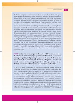Modelo de Gestión
                                                                              Educativa Estratégica
                                                                                                      21


del docente para potenciar el mejoramiento de los procesos de enseñanza y de apren-
dizaje; se fortalecieron las capacidades de los directivos en materia de liderazgo académico,
administrativo y social, trabajo colegiado y evaluación como base para el mejoramiento
continuo de la calidad educativa, y la cercanía entre la escuela, los padres de familia, las
autoridades y la comunidad; se propuso fortalecer el papel pedagógico de jefes de sector,
supervisores y asesores técnicos, así como la construcción de redes horizontales entre las
escuelas y los sistemas educativos estatales, para el intercambio de experiencias y buenas
prácticas; se optimizó el uso de los recursos públicos mediante su administración directa
por parte de la comunidad escolar y se mejoraron las condiciones de organización educa-
tiva para el funcionamiento eficaz de la escuela. Se impulsó la constitución de los Consejos
de Participación Social en la educación, con miras a generar una cultura de correspon-
sabilidad, transparencia y rendición de cuentas, para ello se impulsó a nivel nacional la
primera jornada por la participación social; se continuó trabajando en la superación de
los rezagos en infraestructura y equipamiento de las escuelas, lo que permitió fortalecer
la figura del cofinanciamiento educativo y la articulación con otros programas prioritarios
establecidos en el pronae, como los que se refieren a evaluación externa, formación de
docentes y directivos, articulación de los tres niveles de educación básica, formación
ciudadana y cultura de la legalidad, participación social y modernización tecnológica, en
el marco de un federalismo educativo fortalecido y de una renovada coordinación intra
e interinstitucional.

Pec III: Establecer en la escuela pública de educación básica un nuevo modelo
de autogestión, con base en los principios de libertad en la toma de decisiones,
liderazgo compartido, trabajo en equipo, prácticas docentes flexibles, acordes
a la diversidad de los educandos, a la planeación participativa, a la evaluación
para la mejora continua, a la participación social responsable y a la ren-
dición de cuentas, con el fin de constituirse en una Escuela de Calidad.

En esta etapa se dio mayor énfasis a la centralidad de la escuela, desde el principio de
constituirla como unidad de cambio y aseguramiento de la calidad, y a los alumnos como
centro de toda iniciativa, proponiendo para ello que en cada plantel exista una dinámica
autónoma de transformación, con libertad en la toma de decisiones, con mayor respon-
sabilidad por los resultados y por la práctica de valores; se puso especial interés en procurar
las condiciones necesarias para el funcionamiento eficaz, de manera que se cumpla con
el tiempo laborable establecido en el calendario escolar, que se fomente la asistencia y
la puntualidad, que el tiempo destinado a la enseñanza se aproveche óptimamente
y que cuente con infraestructura y equipamiento adecuados; se siguió trabajando en el
fortalecimiento de las capacidades de directores, docentes y demás actores educativos;
se promovió la construcción de redes horizontales entre las escuelas, así como entre los
sistemas educativos estatales, para el intercambio de experiencias y buenas prácticas;
 