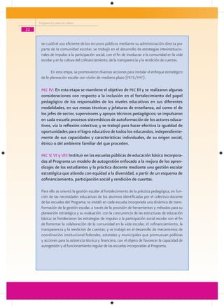 Programa Escuelas de Calidad

22


      se cuidó el uso eficiente de los recursos públicos mediante su administración directa por
      parte de la comunidad escolar; se trabajó en el desarrollo de estrategias interinstitucio-
      nales de impulso a la participación social, con el fin de involucrar a la comunidad en la vida
      escolar y en la cultura del cofinanciamiento, de la transparencia y la rendición de cuentas.

             En esta etapa, se promovieron diversas acciones para instalar el enfoque estratégico
      de la planeación escolar con visión de mediano plazo (pete/pat).

      Pec IV: En esta etapa se mantiene el objetivo de Pec III y se realizaron algunas
      consideraciones con respecto a la inclusión en el fortalecimiento del papel
      pedagógico de los responsables de los niveles educativos en sus diferentes
      modalidades, en sus mesas técnicas y jefaturas de enseñanza, así como el de
      los jefes de sector, supervisores y apoyos técnicos pedagógicos; se impulsaron
      en cada escuela procesos sistemáticos de autoformación de los actores educa-
      tivos, vía la reflexión colectiva; y se trabajó para hacer efectiva la igualdad de
      oportunidades para el logro educativo de todos los educandos, independiente-
      mente de sus capacidades y características individuales, de su origen social,
      étnico o del ambiente familiar del que proceden.

      Pec V, VI y VII: Instituir en las escuelas públicas de educación básica incorpora-
      das al Programa un modelo de autogestión enfocado a la mejora de los apren-
      dizajes de los estudiantes y la práctica docente mediante una gestión escolar
      estratégica que atienda con equidad a la diversidad, a partir de un esquema de
      cofinanciamiento, participación social y rendición de cuentas.

      Para ello se orientó la gestión escolar al fortalecimiento de la práctica pedagógica, en fun-
      ción de las necesidades educativas de los alumnos identificadas por el colectivo docente
      de las escuelas del Programa; se instaló en cada escuela incorporada una dinámica de trans-
      formación de la gestión escolar, a través de la provisión de herramientas y métodos para su
      planeación estratégica y su evaluación, con la concurrencia de las estructuras de educación
      básica; se fortalecieron las estrategias de impulso a la participación social escolar con el fin
      de fomentar la colaboración de la comunidad en la vida escolar, el cofinanciamiento, la
      transparencia y la rendición de cuentas; y se trabajó en el desarrollo de mecanismos de
      coordinación institucional federales, estatales y municipales que promuevan políticas
      y acciones para la asistencia técnica y financiera, con el objeto de favorecer la capacidad de
      autogestión y el funcionamiento regular de las escuelas incorporadas al Programa.
 