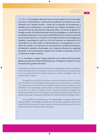 Modelo de Gestión
                                                                             Educativa Estratégica
                                                                                                     23


Pec VIII y IX: Se trabajó en dirección hacia el mismo objetivo de las tres etapas
anteriores, fortaleciendo en cada escuela beneficiada una dinámica de trans-
formación de la gestión escolar, a través de la provisión de herramientas y
métodos para su planeación y su evaluación con enfoque estratégico, con la
concurrencia de las estructuras de educación básica. Se orientó la gestión es-
tratégica escolar al fortalecimiento de la práctica pedagógica, en función de las
necesidades educativas de los alumnos identificadas por el colectivo docente
de las escuelas del Pec; se continuó con la implementación de estrategias para
impulsar la participación social con el fin de fomentar la colaboración de la
comunidad en la vida escolar, el cofinanciamiento, la transparencia y la ren-
dición de cuentas; y se mejoraron los mecanismos de coordinación institucio-
nal federales, estatales y municipales, con el objeto de favorecer la capacidad
de gestión y el funcionamiento regular de las escuelas incorporadas al Pec en
un proceso de mejora continua.

Pec X: Contribuir a mejorar el logro educativo en los alumnos de las escuelas
públicas de educación básica beneficiadas por el Programa mediante la trans-
formación de la gestión educativa.

En esta etapa se fortalece la visión de transformación de la gestión escolar a los siguientes
niveles del sistema, por lo que se habla no sólo de la transformación de la gestión escolar,
sino de la transformación de la gestión educativa con enfoque estratégico, mismo que
desde el 2003 se impulsa.

      El propósito es que las demás estructuras y actores del sistema se alineen a los pro-
cesos de transformación de la gestión de las escuelas que se ha promovido, lo cual implica
la necesidad de que los microsistemas que integran el sistema educativo estatal y nacional
desarrollen nuevos aprendizajes organizacionales que favorezcan la gestión estratégica de
las escuelas y en conjunto se alineen visiones, esfuerzos y propósitos para lograr la tan
ambicionada calidad en la educación básica. Se sistematiza la propuesta que el PEC ha im-
pulsado, dando lugar a la propuesta del Modelo de Gestión Educativa Estratégica (mgee).

      Pero más allá de los cambios que se han implementado a lo largo de diez años de
operación del PEC, cabe resaltar la experiencia de las escuelas incorporadas respecto de la
transformación de la gestión escolar, mismas que han servido de base para una serie de
evaluaciones externas implementadas al programa.
 