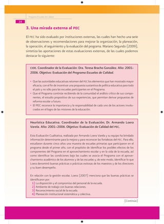 Programa Escuelas de Calidad

24

     3. Una mirada externa al pec
     El pec ha sido evaluado por instituciones externas, las cuales han hecho una serie
     de observaciones y recomendaciones para mejorar la organización, la planeación,
     la operación, el seguimiento y la evaluación del programa. Mariano Segundo (2009),
     sintetiza las aportaciones de estas evaluaciones externas, de las cuales podemos
     destacar lo siguiente:


        cide. Coordinador de la Evaluación: Dra. Teresa Bracho González. Año: 2001-
        2006. Objetivo: Evaluación del Programa Escuelas de Calidad.

        • Que las autoridades educativas retomen del pec los elementos que han mostrado mayor
          eficacia, con el fin de incentivar una propuesta sustantiva de política educativa para todo
          el país y no sólo para las escuelas participantes en el Programa.
        • Que el Programa continúe recibiendo de la comunidad el análisis crítico de sus compo-
          nentes, el estudio propositivo de sus experiencias, que permitan derivar propuestas de
          reforma escolar a futuro.
        • El PEC reconoce la importancia y la responsabilidad de cada uno de los actores involu-
          crados en el logro de las misiones de la educación.


        Heurística Educativa. Coordinador de la Evaluación; Dr. Armando Loera
        Varela. Año: 2001–2006. Objetivo: Evaluación de Calidad del Pec.

        Esta Evaluación Cualitativa, realizada por Armando Loera Varela y su equipo ha brindado
        información determinante para la mejora y para reconocer las fortalezas del pec. Para ello,
        estudiaron durante cinco años una muestra de escuelas primarias que participaron en el
        programa desde el primer año, con el propósito de identificar los posibles efectos de los
        componentes del Programa en el aprovechamiento escolar y en la vida de la escuela, así
        como identificar las condiciones bajo las cuales se asocia el Programa con el aprove-
        chamiento académico de los alumnos y de las escuelas y, de este modo, identificar lo que
        Loera denominó buenas prácticas o prácticas exitosas de los maestros y de los directores
        y su buen desempeño.

        En relación con la gestión escolar, Loera (2007) menciona que las buenas prácticas se
        identificaron por:
          1) La disposición y el compromiso del personal de la escuela.
          2) Ambiente de trabajo con buenas relaciones.
          3) Reconocimiento social de la escuela.
          4) Planeación institucional sistemática y colectiva.

                                                                                            (Continúa)
 