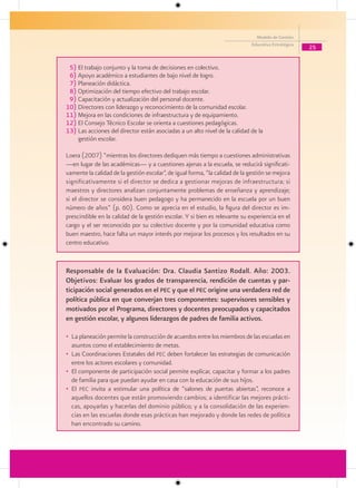 Modelo de Gestión
                                                                             Educativa Estratégica
                                                                                                     25


 5) El trabajo conjunto y la toma de decisiones en colectivo.
 6) Apoyo académico a estudiantes de bajo nivel de logro.
 7) Planeación didáctica.
 8) Optimización del tiempo efectivo del trabajo escolar.
 9) Capacitación y actualización del personal docente.
10) Directores con liderazgo y reconocimiento de la comunidad escolar.
11) Mejora en las condiciones de infraestructura y de equipamiento.
12) El Consejo Técnico Escolar se orienta a cuestiones pedagógicas.
13) Las acciones del director están asociadas a un alto nivel de la calidad de la
    gestión escolar.

Loera (2007) “mientras los directores dediquen más tiempo a cuestiones administrativas
—en lugar de las académicas— y a cuestiones ajenas a la escuela, se reducirá significati-
vamente la calidad de la gestión escolar”, de igual forma, “la calidad de la gestión se mejora
significativamente si el director se dedica a gestionar mejoras de infraestructura; si
maestros y directores analizan conjuntamente problemas de enseñanza y aprendizaje;
si el director se considera buen pedagogo y ha permanecido en la escuela por un buen
número de años” (p. 60). Como se aprecia en el estudio, la figura del director es im-
prescindible en la calidad de la gestión escolar. Y si bien es relevante su experiencia en el
cargo y el ser reconocido por su colectivo docente y por la comunidad educativa como
buen maestro, hace falta un mayor interés por mejorar los procesos y los resultados en su
centro educativo.


Responsable de la Evaluación: Dra. Claudia Santizo Rodall. Año: 2003.
Objetivos: Evaluar los grados de transparencia, rendición de cuentas y par-
ticipación social generados en el Pec y que el Pec origine una verdadera red de
política pública en que converjan tres componentes: supervisores sensibles y
motivados por el Programa, directores y docentes preocupados y capacitados
en gestión escolar, y algunos liderazgos de padres de familia activos.

• La planeación permite la construcción de acuerdos entre los miembros de las escuelas en
  asuntos como el establecimiento de metas.
• Las Coordinaciones Estatales del pec deben fortalecer las estrategias de comunicación
  entre los actores escolares y comunidad.
• El componente de participación social permite explicar, capacitar y formar a los padres
  de familia para que puedan ayudar en casa con la educación de sus hijos.
• El pec invita a estimular una política de “salones de puertas abiertas”, reconoce a
  aquellos docentes que están promoviendo cambios; a identificar las mejores prácti-
  cas, apoyarlas y hacerlas del dominio público; y a la consolidación de las experien-
  cias en las escuelas donde esas prácticas han mejorado y donde las redes de política
  han encontrado su camino.
 