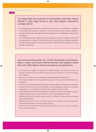 Programa Escuelas de Calidad

26


      cide. Responsables de la Evaluación: Dr. David Arellano Gault, Mtro. Manuel
      Alamilla C. y Mtro. Edgar Guerrero C. Año: 2004. Objetivo: Alineamiento
      estratégico del Pec.

      • Los estándares permiten contar y obtener efectos precisos, cuantificables y medibles:
        el crecimiento de escuelas de calidad, el número de proyectos bien armados desde las
        escuelas, la reducción del rezago educativo en alguna de sus modalidades y reducción de
        la deserción.
      • Los estándares generan objetivos de evaluación que no están asociados únicamente
        con presupuesto o número de beneficiarios, por lo que se tiene que realizar evaluación
        comportamental; y generar cambios en actitudes y dinámicas en las escuelas y en otros
        sectores involucrados.




      Hacia Una Cultura Democrática, A.C. (acude). Responsables de la Evaluación:
      Robert G. Myers, José Francisco Martínez Preciado, Paola González y Brenda
      Flores. Año: 2006. Objetivo: Proyecto de evaluación y acompañamiento.

      • Es necesario que amplíe su concepto de calidad educativa, más allá de la noción de
        gestión; en varios casos ha usado la capacitación en cascada como única estrategia
        de formación.
      • Cuenta con un área de oportunidad para mejorar la elaboración de los pete.
      • Tiene especial atención en la capacitación para la construcción de indicadores y su
        evaluación.
      • Asume el reto de lograr la participación de las familias y de los miembros de la comunidad.
      • Se puede convertir en el eje de articulación con otros programas, proyectos y recursos,
        por ejemplo, con el de Reforma de Preescolar o el de participación social.
      • Puede fortalecer el sistema de indicadores nacionales; promover una auténtica partici-
        pación social activando y capacitando a los comités de participación social.
      • Impulsa transformar la función supervisora de un enfoque de inspección a un enfoque
        de acompañamiento.
      • Utiliza la información de la evaluación externa como insumo para las propuestas
        de mejora del sistema y de cada centro educativo.
      • Promueve la documentación de las experiencias de innovación y mejora continua
        de la calidad educativa.
 