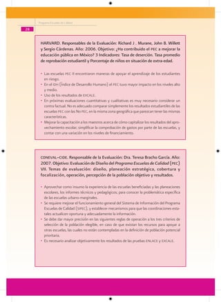 Programa Escuelas de Calidad

28


      HARVARD. Responsables de la Evaluación: Richard J . Murane, John B. Willett
      y Sergio Cárdenas. Año: 2006. Objetivo: ¿Ha contribuido el Pec a mejorar la
      educación pública en México? 3 Indicadores: Tasa de deserción. Tasa promedio
      de reprobación estudiantil y Porcentaje de niños en situación de extra-edad.

      • Las escuelas pec II encontraron maneras de apoyar el aprendizaje de los estudiantes
        en riesgo.
      • En el idh (Índice de Desarrollo Humano) el pec tuvo mayor impacto en los niveles alto
        y medio.
      • Uso de los resultados de excale.
      • En próximas evaluaciones cuantitativas y cualitativas es muy necesario considerar un
        contra factual. No es adecuado comparar simplemente los resultados estudiantiles de las
        escuelas pec con las No pec, en la misma zona geográfica que parezcan tener las mismas
        características.
      • Mejorar la capacitación a los maestros acerca de cómo capitalizar los resultados del apro-
        vechamiento escolar; simplificar la comprobación de gastos por parte de las escuelas, y
        contar con una variación en los niveles de financiamiento.




      coneval–cide. Responsable de la Evaluación: Dra. Teresa Bracho García. Año:
      2007. Objetivo: Evaluación de Diseño del Programa Escuelas de Calidad (Pec)
      VII. Temas de evaluación: diseño, planeación estratégica, cobertura y
      focalización, operación, percepción de la población objetivo y resultados.

      • Aprovechar como insumo la experiencia de las escuelas beneficiadas y las planeaciones
        escolares, los informes técnicos y pedagógicos; para conocer la problemática específica
        de las escuelas urbano-marginales.
      • Se requiere mejorar el funcionamiento general del Sistema de Información del Programa
        Escuelas de Calidad (sipec), y establecer mecanismos para que las coordinaciones esta-
        tales actualicen oportuna y adecuadamente la información.
      • Se debe dar mayor precisión en las siguientes reglas de operación a los tres criterios de
        selección de la población elegible, en caso de que existan los recursos para apoyar a
        otras escuelas, las cuales no están contempladas en la definición de población potencial
        prioritaria.
      • Es necesario analizar objetivamente los resultados de las pruebas enlace y excale.
 
