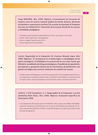 Modelo de Gestión
                                                                            Educativa Estratégica
                                                                                                    29


Grupo MAYAINK. Año: 2008. Objetivo: Levantamiento de encuestas de
impacto entre los actores escolares (padres de familia, alumnos, directores
de planteles y supervisores escolares) de escuelas incorporadas al Programa
Escuelas de Calidad (Pec): Planeación de la escuela, Rendición de cuentas
y Habilidades pedagógicas.

•   Considerar que el periodo de permanencia en el pec sea mayor a cinco años.
•   Que la “desincorporación” sea progresiva.
•   Que se integren Supervisiones al pec.
•   Que el seguimiento sea periódico.




Flacso. Responsable de la Evaluación: Dr. Francisco Miranda López. Año:
2008. Objetivos: 1) Consistencia en el diseño lógico y metodológico de los
planes estratégicos; 2) Debilidad en la construcción de una visión común que
dificulta la consolidación de enfoques estratégicos y 3) problemas de capacitación,
participación y apropiación efectiva de los instrumentos de planificación y de
gestión estratégica para construir ambientes de rendición de cuentas.

• Fortalecimiento del Programa a través de la capacitación y el acompañamiento técnico y
  la congruencia y consistencia de las metas, en relación con los objetivos y de éstos hacia
  la misión-visión y de las actividades en función de las metas: consistencia del pete.




coneval C-230 Consultores, S. C. Responsables de la Evaluación: Lucrecia
Santibañez/Raúl Abreu. Año: 2008. Objetivo: Evaluación Específica de
Desempeño 2008.

• Las evaluaciones de impacto que se han llevado a cabo, aunque son sólidas metodológi-
  camente, reconocen sus limitaciones, por lo que se recomienda una evaluación de im-
  pacto que permita identificar el efecto causal del Programa con datos que cubran todos
  los años de operación.
 