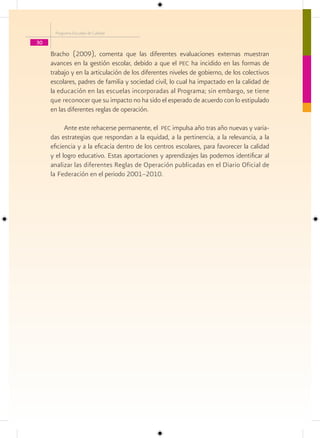 Programa Escuelas de Calidad

30
     Bracho (2009), comenta que las diferentes evaluaciones externas muestran
     avances en la gestión escolar, debido a que el pec ha incidido en las formas de
     trabajo y en la articulación de los diferentes niveles de gobierno, de los colectivos
     escolares, padres de familia y sociedad civil, lo cual ha impactado en la calidad de
     la educación en las escuelas incorporadas al Programa; sin embargo, se tiene
     que reconocer que su impacto no ha sido el esperado de acuerdo con lo estipulado
     en las diferentes reglas de operación.

           Ante este rehacerse permanente, el pec impulsa año tras año nuevas y varia-
     das estrategias que respondan a la equidad, a la pertinencia, a la relevancia, a la
     eficiencia y a la eficacia dentro de los centros escolares, para favorecer la calidad
     y el logro educativo. Estas aportaciones y aprendizajes las podemos identificar al
     analizar las diferentes Reglas de Operación publicadas en el Diario Oficial de
     la Federación en el periodo 2001–2010.
 