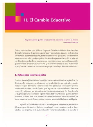 II. El Cambio Educativo


             No pretendamos que las cosas cambien, si siempre hacemos lo mismo.
                                                              —albert einstein


Es importante señalar que, si bien el Programa Escuelas de Calidad tiene diez años
de implementarse y de generar experiencias y aprendizajes basados en la práctica
cotidiana de los centros escolares, también se reconoce que cuenta con elementos
teóricos conceptuales que lo respaldan, haciéndolo vigente en las políticas educati-
vas del orden mundial. Es un programa que ha implementado un modelo de gestión
que retoma las experiencias nacionales y las internacionales en esta materia con
el propósito de convertirse en una estrategia que contribuya al cambio educativo.


1. Referentes internacionales
En Gran Bretaña (MacGilchrist 1995) ha comenzado a difundirse la planificación
del desarrollo, ya que en ese país aun no hay una legislación que exija a las escuelas
elaborar un plan de mejora, a diferencia de otros países que tienen como premisa
su existencia, como el caso de España, y en algunas naciones se incluyen criterios de
inspección utilizados por las oficinas de los niveles educativos. En Gran Bretaña
se pugnaba por una orientación y por la necesidad voluntaria de que los centros
escolares se adaptaran a un proceso de desarrollo interno; en otras naciones, de
forma paulatina, terminó por asociarse con una responsabilidad externa obligada.

     La planificación del desarrollo de la escuela puede verse desde perspectivas
diferentes y recibir nombres distintos en cada país, como consecuencia de la diver-
sidad de sus orígenes, de la autoevaluación y el análisis basado en la escuela, el

                                         31
 
