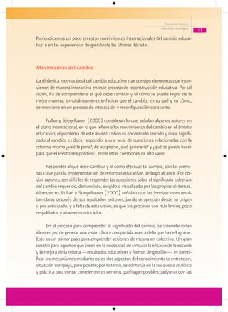 Modelo de Gestión
                                                                     Educativa Estratégica
                                                                                             33

Profundicemos un poco en estos movimientos internacionales del cambio educa-
tivo y en las experiencias de gestión de las últimas décadas.



Movimientos del cambio

La dinámica internacional del cambio educativo trae consigo elementos que inter-
vienen de manera interactiva en este proceso de reconstrucción educativa. Por tal
razón, ha de comprenderse el qué debe cambiar y el cómo se puede lograr de la
mejor manera; simultáneamente enfatizar que el cambio, en su qué y su cómo,
se mantiene en un proceso de interacción y reconfiguración constante.

      Fullan y Stiegelbauer (2000) consideran lo que señalan algunos autores en
el plano internacional, en lo que refiere a los movimientos del cambio en el ámbito
educativo; el problema de este asunto crítico es encontrarle sentido y darle signifi-
cado al cambio, es decir, responder a una serie de cuestiones relacionadas con la
reforma misma ¿vale la pena?, de aceptarse ¿qué generaría? y ¿qué se puede hacer
para que el efecto sea positivo?, entre otras cuestiones de alto valor.

      Responder al qué debe cambiar y al cómo efectuar tal cambio, son las premi-
sas clave para la implementación de reformas educativas de largo alcance. Por ob-
vias razones, son difíciles de responder las cuestiones sobre el significado colectivo
del cambio requerido, demandado, exigido o visualizado por los propios sistemas.
Al respecto, Fullan y Stiegelbauer (2000) señalan que las innovaciones resul-
tan claras después de sus resultados exitosos, jamás se aprecian desde su origen
o por anticipado, y a falta de esta visión, es que los procesos son más lentos, poco
respaldados y altamente criticados.

       En el proceso para comprender el significado del cambio, se interrelacionan
ideas en pro de generar una visión clara y compartida acerca de lo que ha de lograrse.
Este es un primer paso para emprender acciones de mejora en colectivo. Un gran
desafío para aquellos que creen en la necesidad de vincular la eficacia de la escuela
y la mejora de la misma —resultados educativos y formas de gestión—, es identi-
ficar los mecanismos mediante estos dos aspectos del conocimiento se entretejen,
situación compleja, pero posible; por lo tanto, se continúa en la búsqueda analítica
y práctica para contar con elementos certeros que hagan posible coadyuvar con las
 