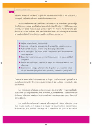 Programa Escuelas de Calidad

34

     escuelas a realizar con éxito su proceso de transformación y, por supuesto, a
     conseguir mejores resultados para todos sus alumnos.

          Muchos defensores del cambio educativo están de acuerdo en que su obje-
     tivo último es mejorar la calidad del aprendizaje. MacGilchrist (1995) sugiere que,
     además, hay otros objetivos que aparecen como los medios fundamentales para
     detonar el trabajo en la escuela, mediante ellos la escuela misma puede controlar
     su propio trabajo. Estos objetivos nodales podrían resumirse en:



               Mejorar la enseñanza y el aprendizaje.
               Incorporar e interpretar las exigencias de una política educativa externa.
               Autorizar a la escuela a hacerse cargo de su propio desarrollo.
               Hacer partícipes a los padres de los compromisos educativos desde el
               marco legislativo.
               Desarrollar mecanismos que permitan la supervisión y la responsabilidad
               compartida.
               Precisar los medios para coordinar el apoyo procedente de la estructura
               educativa.
               Seleccionar un enfoque y herramientas de gestión que puedan ser utiliza-
               dos por directores para planificar sus procesos y controlar su presupuesto.



     En esencia, las escuelas deben saber que se dirigen, en términos de logro y eficacia,
     hacia la consecución de mejores experiencias de aprendizaje y resultados para
     los alumnos.

           Las finalidades señaladas envían mensajes de desarrollo y responsabilidad a
     las escuelas y al propio sistema; fines asociados, evidentemente, a las nociones que
     el sistema educativo mexicano ha impulsado en los colectivos escolares durante la
     última década.

           Los movimientos internacionales de reforma para la calidad educativa, como
     el de eficacia escolar, el de mejora de la escuela y el movimiento de transformación
     de la escuela, han influido a lo largo de la historia en las políticas educativas
 