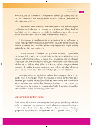 Modelo de Gestión
                                                                    Educativa Estratégica
                                                                                            35

mexicanas, y de sus experiencias se han generado aprendizajes que hoy en día es-
tán dentro del sistema educativo; es por ello importante recordar brevemente sus
principales características.

      El movimiento de eficacia escolar se basa en los resultados de aprendizaje de
los alumnos y en los factores del centro escolar que coadyuvan al logro de dichos
resultados, en el supuesto de que los estudiantes pueden alcanzar el máximo nivel
posible de aprendizajes, a pesar de los factores externos a la escuela.

     El de mejora de la escuela se centra en la relación entre los profesores y la
cultura escolar para generar estrategias de mejora, a través del trabajo conjunto. Su
enfoque se sostiene en la capacidad de la escuela para generar su propio cambio y
mejorar los resultados de los alumnos.

      Y el de transformación de la escuela que busca promover la capacidad de
cambio a partir de una concepción amplia de los resultados educativos de los alum-
nos y al centrar la innovación en la mejora de los procesos de aula. En este caso,
se observa la transformación de arriba-abajo, del sistema como soporte institucional
a la innovación de la escuela y de ésta al sistema educativo como generadora de
propuestas de cambio. Se suman premisas como la profesionalización de los acto-
res educativos, la implicación de la comunidad y la planificación del cambio.

     La premisa del primer movimiento es hacer lo mismo pero más; la del se-
gundo, hacer lo mismo, pero mejor; mientras que el tercero plantea hacer cosas
diferentes para obtener resultados distintos. Es precisamente este último el que
recupera el mgee, que concibe al cambio como un proceso, no como un aconte-
cimiento y, como tal, requiere ser pensado, planificado, desarrollado, sostenido y
administrado de manera sistemática y permanente.


Experiencias en gestión escolar

En las últimas décadas se recuperan experiencias en gestión que a lo largo del tiem-
po han evolucionado y transformado la gestión educativa; estas experiencias pre-
sentan características similares de acuerdo con su tiempo y con su contexto, lo
que permite agruparlas en modelos generales, como lo apunta Casassus (2000):
 