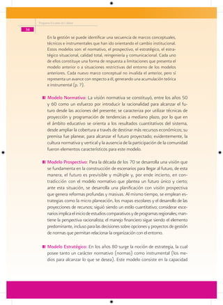 Programa Escuelas de Calidad

36
           En la gestión se puede identificar una secuencia de marcos conceptuales,
           técnicos e instrumentales que han ido orientando el cambio institucional.
           Estos modelos son: el normativo, el prospectivo, el estratégico, el estra-
           tégico situacional, calidad total, reingeniería y comunicacional. Cada uno
           de ellos constituye una forma de respuesta a limitaciones que presenta el
           modelo anterior o a situaciones restrictivas del entorno de los modelos
           anteriores. Cada nuevo marco conceptual no invalida el anterior, pero sí
           representa un avance con respecto a él, generando una acumulación teórica
           e instrumental (p. 7).

           Modelo Normativo: La visión normativa se constituyó, entre los años 50
           y 60 como un esfuerzo por introducir la racionalidad para alcanzar el fu-
           turo desde las acciones del presente; se caracteriza por utilizar técnicas de
           proyección y programación de tendencias a mediano plazo, por lo que en
           el ámbito educativo se orienta a los resultados cuantitativos del sistema,
           desde ampliar la cobertura a través de destinar más recursos económicos; su
           premisa fue planear, para alcanzar el futuro proyectado; evidentemente, la
           cultura normativa y vertical y la ausencia de la participación de la comunidad
           fueron elementos característicos para este modelo.

           Modelo Prospectivo: Para la década de los 70 se desarrolla una visión que
           se fundamenta en la construcción de escenarios para llegar al futuro, de esta
           manera, el futuro es previsible y múltiple y, por ende incierto, en con-
           tradicción con el modelo normativo que plantea un futuro único y cierto;
           ante esta situación, se desarrolla una planificación con visión prospectiva
           que genera reformas profundas y masivas. Al mismo tiempo, se emplean es-
           trategias como la micro planeación, los mapas escolares y el desarrollo de las
           proyecciones de recursos; siguió siendo un estilo cuantitativo; considerar esce-
           narios implica el inicio de estudios comparativos y de programas regionales; man-
           tiene la perspectiva racionalista; el manejo financiero sigue siendo el elemento
           predominante, incluso para las decisiones sobre opciones y proyectos de gestión
           de normas que permitan relacionar la organización con el entorno.

           Modelo Estratégico: En los años 80 surge la noción de estrategia, la cual
           posee tanto un carácter normativo (normas) como instrumental (los me-
           dios para alcanzar lo que se desea). Este modelo consiste en la capacidad
 