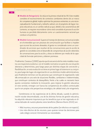 Programa Escuelas de Calidad

38

            Modelo de Reingeniería: Se sitúa en la primera mitad de los 90. Este modelo
            considera el reconocimiento de contextos cambiantes dentro de un marco
            de competencia global; implica optimizar los procesos existentes; es una recon-
            ceptualización fundacional y rediseño radical, con el propósito de lograr me-
            joras educativas; es un cambio radical ya que, debido a las características del
            contexto, se requiere reconsiderar cómo está concebido el proceso la acción
            humana es percibida básicamente como un cuestionamiento racional que
            conduce a la práctica.

            Modelo Comunicacional: Supone el manejo de destrezas comunicacionales
            en el entendido que son procesos de comunicación que facilitan o impiden
            que ocurran las acciones deseadas; el gestor es considerado como un coor-
            dinador de acciones que resultan de las conversaciones para la acción; la
            gestión es concebida como el desarrollo de compromisos de acción obtenidos
            de conversaciones para la acción; y éstas se obtienen por medio de la capa-
            cidad de formular peticiones y obtener promesas.

     Finalmente, Casassus (2000) apunta que la secuencia de los siete modelos mues-
     tra una trayectoria evolutiva: con el modelo normativo se parte de una situación
     abstracta y determinista, para luego pasar por distintas etapas de concreción y
     flexibilización, en esta evolución se tiene en primer lugar al sistema en su conjun-
     to, para luego dar lugar a la organización en sus distintos niveles administrativos,
     para finalmente terminar con las personas que constituyen la organización, todo
     ello enmarcado en una serie de situaciones flexibles, cambiantes e indeterminadas,
     que constituyen contextos de desequilibrio, frente a las cuales es necesario hacer
     ajustes constantes mediante la innovación, para mejorar la gestión educativa;
     en este sentido, emergen con fuerza las competencias de análisis contextuales
     que le son propias a las perspectivas estratégica, de calidad total y de reingeniería.

           Centrémonos en las experiencias de la última década, cuando la adminis-
     tración escolar descentralizada, una de las distintas formas de gestión educativa,
     ha adquirido relevante importancia por los beneficios que se han registrado en di-
     versas latitudes de nuestro planeta; estos beneficios (Barrera-Osorio 2010) son:

         • Más insumos y recursos provenientes de los padres (en efectivo o en especie).
         • Uso más efectivo de los recursos, pues quienes toman las decisiones para
           cada colegio conocen íntimamente sus necesidades.
 