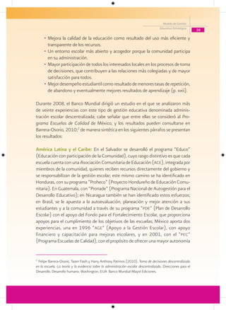 Modelo de Gestión
                                                                                      Educativa Estratégica
                                                                                                               39

     • Mejora la calidad de la educación como resultado del uso más eficiente y
       transparente de los recursos.
     • Un entorno escolar más abierto y acogedor porque la comunidad participa
       en su administración.
     • Mayor participación de todos los interesados locales en los procesos de toma
       de decisiones, que contribuyen a las relaciones más colegiadas y de mayor
       satisfacción para todos.
     • Mejor desempeño estudiantil como resultado de menores tasas de repetición,
       de abandono y eventualmente mejores resultados de aprendizaje (p. xxii).

Durante 2008, el Banco Mundial dirigió un estudio en el que se analizaron más
de veinte experiencias con este tipo de gestión educativa denominada adminis-
tración escolar descentralizada; cabe señalar que entre ellas se consideró al Pro-
grama Escuelas de Calidad de México, y los resultados pueden consultarse en
Barrera-Osorio, 2010;2 de manera sintética en los siguientes párrafos se presentan
los resultados:

América Latina y el Caribe: En el Salvador se desarrolló el programa “Educo”
(Educación con participación de la Comunidad), cuyo rasgo distintivo es que cada
escuela cuenta con una Asociación Comunitaria de Educación (ace), integrada por
miembros de la comunidad, quienes reciben recursos directamente del gobierno y
se responsabilizan de la gestión escolar; este mismo camino se ha identificado en
Honduras, con su programa “Proheco” (Proyecto Hondureño de Educación Comu-
nitaria). En Guatemala, con “Pronade” (Programa Nacional de Autogestión para el
Desarrollo Educativo); en Nicaragua también se han identificado estos esfuerzos;
en Brasil, se le apuesta a la autoevaluación, planeación y mejor atención a sus
estudiantes y a la comunidad a través de su programa “pde” (Plan de Desarrollo
Escolar) con el apoyo del Fondo para el Fortalecimiento Escolar, que proporciona
apoyos para el cumplimiento de los objetivos de las escuelas; México aporta dos
experiencias, una en 1996 “age” (Apoyo a la Gestión Escolar), con apoyo
financiero y capacitación para mejoras escolares, y en 2001, con el “pec”
(Programa Escuelas de Calidad), con el propósito de ofrecer una mayor autonomía


2
 Felipe Barrera-Osorio, Tazen Fasih y Harry Anthony Patrinos (2010). Toma de decisiones descentralizada
en la escuela. La teoría y la evidencia sobre la administración escolar descentralizada. Direcciones para el
Desarrollo. Desarrollo humano. Washington, EUA: Banco Mundial-Mayol Ediciones.
 