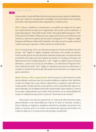 Programa Escuelas de Calidad

40

     a las escuelas, a través del financiamiento de proyectos para mejorar la calidad edu-
     cativa, por medio de una planeación estratégica, de la participación de los padres
     de familia y del mejoramiento de la capacitación e infraestructura.

     África: Ghana y Sudáfrica se incorporaron a una política de mejora en los rubros
     de la administración escolar, de la capacitación, del control y de la evaluación, a
     través del programa “Desarrollo Escolar Total”; Kenia desarrolló el programa “apm”
     (Asociaciones de Padres y Maestros), que sugiere promociones y transferencias de
     maestros y supervisa los gastos de la escuela y el programa “etp” (siglas en inglés:
     Programa del Maestro Adicional) focalizado a las clases de primer grado, donde el
     maestro tenía que responder y rendir cuentas al comité escolar.

     Asia: En Hong Kong, China, se instituyó el programa Iniciativa de Administración
     Escolar “smi” (siglas en inglés), otorgando autonomía a los comités de adminis-
     tración escolar para la toma de decisiones referentes al personal y a la administración
     en beneficio de la ejecución de los planes de estudio; en Camboya, el Proyecto de
     Mejoramiento de la Calidad Educativa “eqip” (siglas en inglés) financia diversos
     elementos, a partir de una lista de prioridades; y en Indonesia el Programa Asis-
     tencia Operativa Escolar “bos” (siglas en indonesio) promueve las donaciones a
     escuelas, en donde el comité escolar sólo puede tomar decisiones con respecto a los
     gastos operativos.

     Medio Oriente y África septentrional: Israel incorpora la administración escolar
     descentralizada, promueve que las escuelas establezcan objetivos bien definidos,
     un plan de trabajo claro y que realicen seguimiento y evaluación, para ello las es-
     cuelas pueden manejar parte de su presupuesto y tienen autoridad sobre algunos as-
     pectos laborales y en el establecimiento del consejo escolar; Qatar impulsó un sistema
     de escuelas independientes que reciben financiamiento con la responsabilidad de
     mejorar la calidad de la educación a través de “lineamientos de contrato”.

          Otros países: Este tipo de experiencias, en materia de administración escolar
     descentralizada, se han desarrollado por más de 25 años en Australia, Canadá y
     Nueva Zelanda; en Inglaterra, el gobierno devolvió la autoridad y autonomía a los
     padres y maestros, pero no se cuenta con evaluaciones rigurosas que brinden una
     evidencia objetiva en el mejoramiento de los logros estudiantiles.
 