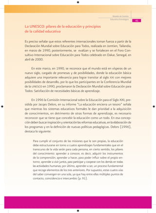Modelo de Gestión
                                                                           Educativa Estratégica
                                                                                                   41

La UNESCO: pilares de la educación y principios
de la calidad educativa

Es preciso señalar que estos referentes internacionales toman fuerza a partir de la
Declaración Mundial sobre Educación para Todos, realizada en Jomtien, Tailandia,
en marzo de 1990, posteriormente, se evalúan y se fortalecen en el Foro Con-
sultivo Internacional sobre Educación para Todos celebrado en Dakar, Senegal, en
abril de 2000.

      En este marco, en 1990, se reconoce que el mundo está en vísperas de un
nuevo siglo, cargado de promesas y de posibilidades, donde la educación básica
adquiere una importante relevancia para lograr transitar al siglo xxi con mejores
posibilidades de desarrollo, por lo que los participantes en la Conferencia Mundial
de la unesco en 1990, proclamaron la Declaración Mundial sobre Educación para
Todos: Satisfacción de necesidades básicas de aprendizaje.

     En 1996 la Comisión Internacional sobre la Educación para el Siglo XXI, pre-
sidida por Jacqes Delors, en su informe “La educación encierra un tesoro” señala
que mientras los sistemas educativos formales le dan prioridad a la adquisición
de conocimientos, en detrimento de otras formas de aprendizaje, es necesario
reconocer que se tiene que concebir la educación como un todo. En esa concep-
ción deben buscar inspiración y orientación las reformas educativas, en la elaboración de
los programas y en la definición de nuevas políticas pedagógicas. Delors (1996),
destaca lo siguiente:

      Para cumplir el conjunto de las misiones que le son propias, la educación
      debe estructurarse en torno a cuatro aprendizajes fundamentales que en el
      transcurso de la vida serán para cada persona, en cierto sentido, los pilares
      del conocimiento: aprender a conocer, es decir, adquirir los instrumentos
      de la comprensión; aprender a hacer, para poder influir sobre el propio en-
      torno; aprender a vivir juntos, para participar y cooperar con los demás en todas
      las actividades humanas; por último, aprender a ser, un proceso fundamental
      que recoge elementos de los tres anteriores. Por supuesto, estas cuatro vías
      del saber convergen en una sola, ya que hay entre ellas múltiples puntos de
      contacto, coincidencia e intercambio (p. 91).
 