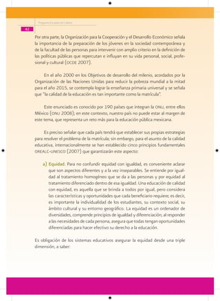 Programa Escuelas de Calidad

42

     Por otra parte, la Organización para la Cooperación y el Desarrollo Económico señala
     la importancia de la preparación de los jóvenes en la sociedad contemporánea y
     de la facultad de las personas para intervenir con amplio criterio en la definición de
     las políticas públicas que repercutan e influyan en su vida personal, social, profe-
     sional y cultural (ocde 2007).

          En el año 2000 en los Objetivos de desarrollo del milenio, acordados por la
     Organización de las Naciones Unidas para reducir la pobreza mundial a la mitad
     para el año 2015, se contempla lograr la enseñanza primaria universal y se señala
     que “la calidad de la educación es tan importante como la matrícula”.

          Este enunciado es conocido por 190 países que integran la onu, entre ellos
     México (onu 2008); en este contexto, nuestro país no puede estar al margen de
     este tema, que representa un reto más para la educación pública mexicana.

          Es preciso señalar que cada país tendrá que establecer sus propias estrategias
     para resolver el problema de la matrícula; sin embargo, para el asunto de la calidad
     educativa, internacionalmente se han establecido cinco principios fundamentales
     orealc-unesco (2007) que garantizarán este aspecto:

          a) Equidad. Para no confundir equidad con igualdad, es conveniente aclarar
             que son aspectos diferentes y a la vez inseparables. Se entiende por igual-
             dad al tratamiento homogéneo que se da a las personas y por equidad al
             tratamiento diferenciado dentro de esa igualdad. Una educación de calidad
             con equidad, es aquella que se brinda a todos por igual, pero considera
             las características y oportunidades que cada beneficiario requiere; es decir,
             es importante la individualidad de los estudiantes, su contexto social, su
             ámbito cultural y su entorno geográfico. La equidad es un ordenador de
             diversidades, comprende principios de igualdad y diferenciación; al responder
             a las necesidades de cada persona, asegura que todas tengan oportunidades
             diferenciadas para hacer efectivo su derecho a la educación.

     Es obligación de los sistemas educativos asegurar la equidad desde una triple
     dimensión, a saber:
 