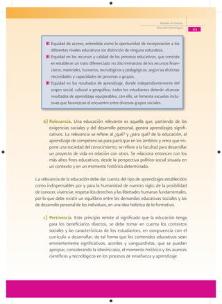 Modelo de Gestión
                                                                       Educativa Estratégica
                                                                                               43


        Equidad de acceso, entendida como la oportunidad de incorporación a los
        diferentes niveles educativos sin distinción de ninguna naturaleza.
        Equidad en los recursos y calidad de los procesos educativos, que consiste
        en establecer un trato diferenciado no discriminatorio de los recursos finan-
        cieros, materiales, humanos, tecnológicos y pedagógicos, según las distintas
        necesidades y capacidades de personas o grupos.
        Equidad en los resultados de aprendizaje, donde independientemente del
        origen social, cultural o geográfico, todos los estudiantes deberán alcanzar
        resultados de aprendizaje equiparables, con ello, se fomenta escuelas inclu-
        sivas que favorezcan el encuentro entre diversos grupos sociales.


    b) Relevancia. Una educación relevante es aquella que, partiendo de las
       exigencias sociales y del desarrollo personal, genera aprendizajes signifi-
       cativos. La relevancia se refiere al ¿qué? y ¿para qué? de la educación, al
       aprendizaje de competencias para participar en los ámbitos y retos que im-
       pone una sociedad del conocimiento; se refiere a la facultad para desarrollar
       un proyecto de vida en relación con otros. Se relaciona entonces con los
       más altos fines educativos, desde la perspectiva político-social situada en
       un contexto y en un momento histórico determinado.

La relevancia de la educación debe dar cuenta del tipo de aprendizajes establecidos
como indispensables por y para la humanidad de nuestro siglo; de la posibilidad
de conocer, vivenciar, respetar los derechos y las libertades humanas fundamentales,
por lo que debe existir un equilibrio entre las demandas educativas sociales y las
de desarrollo personal de los individuos, en una idea holística de lo formativo.

    c) Pertinencia. Este principio remite al significado que la educación tenga
       para los beneficiarios directos, se debe tomar en cuenta los contextos
       sociales y las características de los estudiantes, en congruencia con el
       currículo a desarrollar; de tal forma que los contenidos educativos sean
       eminentemente significativos, acordes y vanguardistas, que se puedan
       apropiar, considerando la idiosincrasia, el momento histórico y los avances
       científicos y tecnológicos en los procesos de enseñanza y aprendizaje.
 