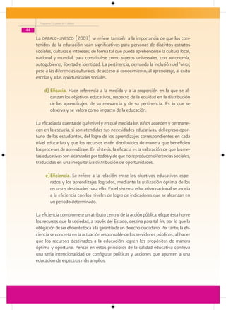 Programa Escuelas de Calidad

44

     La orealc-unesco (2007) se refiere también a la importancia de que los con-
     tenidos de la educación sean significativos para personas de distintos estratos
     sociales, culturas e intereses; de forma tal que pueda aprehenderse la cultura local,
     nacional y mundial, para constituirse como sujetos universales, con autonomía,
     autogobierno, libertad e identidad. La pertinencia, demanda la inclusión del ‘otro’,
     pese a las diferencias culturales, de acceso al conocimiento, al aprendizaje, al éxito
     escolar y a las oportunidades sociales.

         d) Eficacia. Hace referencia a la medida y a la proporción en la que se al-
            canzan los objetivos educativos, respecto de la equidad en la distribución
            de los aprendizajes, de su relevancia y de su pertinencia. Es lo que se
            observa y se valora como impacto de la educación.

     La eficacia da cuenta de qué nivel y en qué medida los niños acceden y permane-
     cen en la escuela, si son atendidas sus necesidades educativas, del egreso opor-
     tuno de los estudiantes, del logro de los aprendizajes correspondientes en cada
     nivel educativo y que los recursos estén distribuidos de manera que beneficien
     los procesos de aprendizaje. En síntesis, la eficacia es la valoración de que las me-
     tas educativas son alcanzadas por todos y de que no reproducen diferencias sociales,
     traducidas en una inequitativa distribución de oportunidades.

          e) Eficiencia. Se refiere a la relación entre los objetivos educativos espe-
             rados y los aprendizajes logrados, mediante la utilización óptima de los
             recursos destinados para ello. En el sistema educativo nacional se asocia
             a la eficiencia con los niveles de logro de indicadores que se alcanzan en
             un periodo determinado.

     La eficiencia compromete un atributo central de la acción pública, el que ésta honre
     los recursos que la sociedad, a través del Estado, destina para tal fin, por lo que la
     obligación de ser eficiente toca a la garantía de un derecho ciudadano. Por tanto, la efi-
     ciencia se concreta en la actuación responsable de los servidores públicos, al hacer
     que los recursos destinados a la educación logren los propósitos de manera
     óptima y oportuna. Pensar en estos principios de la calidad educativa conlleva
     una seria intencionalidad de configurar políticas y acciones que apunten a una
     educación de espectros más amplios.
 