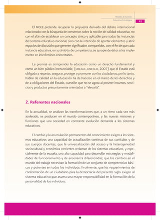 Modelo de Gestión
                                                                   Educativa Estratégica
                                                                                           45

      El mgee pretende recuperar la propuesta derivada del debate internacional
relacionado con la búsqueda de consensos sobre la noción de calidad educativa, no
con el afán de establecer un concepto único y aplicable para todas las instancias
del sistema educativo nacional, sino con la intención de aportar elementos y abrir
espacios de discusión que generen significados compartidos, con el fin de que cada
instancia educativa, en su ámbito de competencia, se apropie de éstos y los imple-
mente en los términos concertados.

     La premisa es comprender la educación como un derecho fundamental y
como un bien público irrenunciable, (orealc-unesco, 2007) que el Estado está
obligado a respetar, asegurar, proteger y promover con los ciudadanos; por lo tanto,
hablar de calidad en la educación ha de hacerse en el marco de los derechos y
de a obligaciones del Estado, cuestión que no se agota al proveer insumos, servi-
cios y productos presuntamente orientados a “elevarla”.


2. Referentes nacionales
En la actualidad, se analizan las transformaciones que, a un ritmo cada vez más
acelerado, se producen en el mundo contemporáneo, y las nuevas misiones y
funciones que una sociedad en constante evolución demanda a los sistemas
educativos.

     El cambio y la acumulación permanentes del conocimiento exigen a los siste-
mas educativos una capacidad de actualización continua de sus currículos y de
sus cuerpos docentes; que la universalización del acceso y la heterogeneidad
sociocultural y económica crecientes reclaman de los sistemas educativos, y espe-
cialmente de la escuela, una alta capacidad para desarrollar estrategias y modali-
dades de funcionamiento y de enseñanza diferenciadas; que los cambios en el
mundo del trabajo necesitan la formación de un conjunto de competencias bási-
cas y potentes en todos los individuos; finalmente, que los requerimientos de
conformación de un ciudadano para la democracia del presente siglo exigen al
sistema educativo que asuma una mayor responsabilidad en la formación de la
personalidad de los individuos.
 