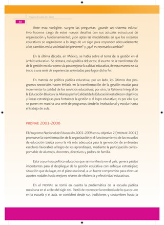 Programa Escuelas de Calidad

46

           Ante esta vorágine, surgen las preguntas: ¿puede un sistema educa-
     tivo hacerse cargo de estos nuevos desafíos con sus actuales estructuras de
     organización y funcionamiento?, ¿son aptas las modalidades en que los sistemas
     educativos se organizaron a lo largo de un siglo para responder adecuadamente
     a los cambios en la sociedad del presente? y ¿qué es necesario cambiar?

           En la última década, en México, se habla sobre el tema de la gestión en el
     ámbito educativo. Se destaca, en la política del sector, el asunto de la transformación
     de la gestión escolar como vía para mejorar la calidad educativa, de esta manera se da
     inicio a una serie de experiencias orientadas para lograr dicho fin.

           En materia de política pública educativa, por un lado, los últimos dos pro-
     gramas sectoriales hacen énfasis en la transformación de la gestión escolar para
     incrementar la calidad de los servicios educativos; por otro, la Reforma Integral de
     la Educación Básica y la Alianza por la Calidad de la Educación establecen objetivos
     y líneas estratégicas para fortalecer la gestión y el logro educativo; es por ello que
     se ponen en marcha una serie de programas desde lo institucional y escolar hasta
     el trabajo de aula.


     Pronae 2001-2006

     El Programa Nacional de Educación 2001-2006 en su objetivo 2 (pronae 2001)
     promueve la transformación de la organización y el funcionamiento de las escuelas
     de educación básica como la vía más adecuada para la generación de ambientes
     escolares favorables al logro de los aprendizajes, mediante la participación corres-
     ponsable de alumnos, docentes, directivos y padres de familia.

          Esta coyuntura político educativa que se manifiesta en el país, genera pautas
     importantes para el despliegue de la gestión educativa con enfoque estratégico;
     situación que da lugar, en el plano nacional, a un fuerte compromiso para efectuar
     aportes nodales hacia mejores niveles de eficiencia y efectividad educativas.

          En el pronae se tomó en cuenta la problemática de la escuela pública
     mexicana en el arribo del siglo xxi. Partió de reconocer la tendencia de lo que ocurre
     en la escuela y el aula, se consideró desde sus tradiciones y costumbres hasta la
 