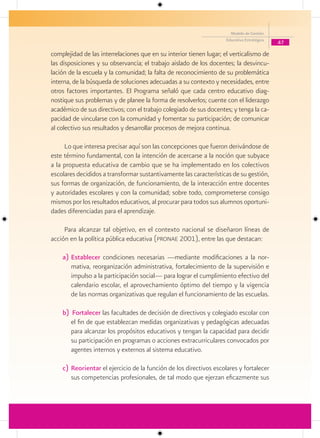 Modelo de Gestión
                                                                     Educativa Estratégica
                                                                                             47

complejidad de las interrelaciones que en su interior tienen lugar; el verticalismo de
las disposiciones y su observancia; el trabajo aislado de los docentes; la desvincu-
lación de la escuela y la comunidad; la falta de reconocimiento de su problemática
interna, de la búsqueda de soluciones adecuadas a su contexto y necesidades, entre
otros factores importantes. El Programa señaló que cada centro educativo diag-
nostique sus problemas y de planee la forma de resolverlos; cuente con el liderazgo
académico de sus directivos; con el trabajo colegiado de sus docentes; y tenga la ca-
pacidad de vincularse con la comunidad y fomentar su participación; de comunicar
al colectivo sus resultados y desarrollar procesos de mejora continua.

     Lo que interesa precisar aquí son las concepciones que fueron derivándose de
este término fundamental, con la intención de acercarse a la noción que subyace
a la propuesta educativa de cambio que se ha implementado en los colectivos
escolares decididos a transformar sustantivamente las características de su gestión,
sus formas de organización, de funcionamiento, de la interacción entre docentes
y autoridades escolares y con la comunidad; sobre todo, comprometerse consigo
mismos por los resultados educativos, al procurar para todos sus alumnos oportuni-
dades diferenciadas para el aprendizaje.

     Para alcanzar tal objetivo, en el contexto nacional se diseñaron líneas de
acción en la política pública educativa (pronae 2001), entre las que destacan:

    a) Establecer condiciones necesarias —mediante modificaciones a la nor-
       mativa, reorganización administrativa, fortalecimiento de la supervisión e
       impulso a la participación social— para lograr el cumplimiento efectivo del
       calendario escolar, el aprovechamiento óptimo del tiempo y la vigencia
       de las normas organizativas que regulan el funcionamiento de las escuelas.

    b) Fortalecer las facultades de decisión de directivos y colegiado escolar con
       el fin de que establezcan medidas organizativas y pedagógicas adecuadas
       para alcanzar los propósitos educativos y tengan la capacidad para decidir
       su participación en programas o acciones extracurriculares convocados por
       agentes internos y externos al sistema educativo.

    c) Reorientar el ejercicio de la función de los directivos escolares y fortalecer
       sus competencias profesionales, de tal modo que ejerzan eficazmente sus
 