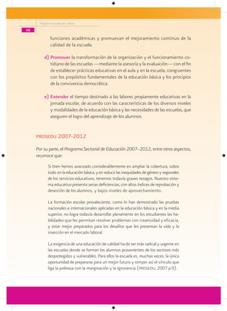 Programa Escuelas de Calidad

48

              funciones académicas y promuevan el mejoramiento continuo de la
              calidad de la escuela.

         d) Promover la transformación de la organización y el funcionamiento co-
            tidiano de las escuelas —mediante la asesoría y la evaluación— con el fin
            de establecer prácticas educativas en el aula y en la escuela, congruentes
            con los propósitos fundamentales de la educación básica y los principios
            de la convivencia democrática.

         e) Extender el tiempo destinado a las labores propiamente educativas en la
            jornada escolar, de acuerdo con las características de los diversos niveles
            y modalidades de la educación básica y las necesidades de las escuelas, que
            aseguren el logro del aprendizaje de los alumnos.


     Prosedu 2007-2012

     Por su parte, el Programa Sectorial de Educación 2007–2012, entre otros aspectos,
     reconoce que:
            Si bien hemos avanzado considerablemente en ampliar la cobertura, sobre
            todo en la educación básica, y en reducir las inequidades de género y regionales
            de los servicios educativos, tenemos todavía graves rezagos. Nuestro siste-
            ma educativo presenta serias deficiencias, con altos índices de reprobación y
            deserción de los alumnos, y bajos niveles de aprovechamiento.

            La formación escolar prevaleciente, como lo han demostrado las pruebas
            nacionales e internacionales aplicadas en la educación básica y en la media
            superior, no logra todavía desarrollar plenamente en los estudiantes las ha-
            bilidades que les permitan resolver problemas con creatividad y eficacia,
            y estar mejor preparados para los desafíos que les presentan la vida y la
            inserción en el mercado laboral.

            La exigencia de una educación de calidad ha de ser más radical y urgente en
            las escuelas donde se forman los alumnos provenientes de los sectores más
            desprotegidos y vulnerables. Para ellos la escuela es, muchas veces, la única
            oportunidad de prepararse para un mejor futuro y romper así el vínculo que
            liga la pobreza con la marginación y la ignorancia (prosedu, 2007 p.9).
 