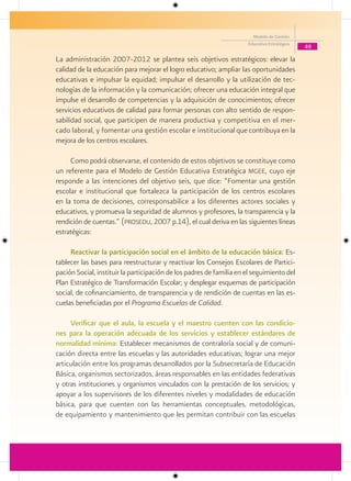 Modelo de Gestión
                                                                      Educativa Estratégica
                                                                                              49

La administración 2007-2012 se plantea seis objetivos estratégicos: elevar la
calidad de la educación para mejorar el logro educativo; ampliar las oportunidades
educativas e impulsar la equidad; impulsar el desarrollo y la utilización de tec-
nologías de la información y la comunicación; ofrecer una educación integral que
impulse el desarrollo de competencias y la adquisición de conocimientos; ofrecer
servicios educativos de calidad para formar personas con alto sentido de respon-
sabilidad social, que participen de manera productiva y competitiva en el mer-
cado laboral, y fomentar una gestión escolar e institucional que contribuya en la
mejora de los centros escolares.

     Como podrá observarse, el contenido de estos objetivos se constituye como
un referente para el Modelo de Gestión Educativa Estratégica mgee, cuyo eje
responde a las intenciones del objetivo seis, que dice: “Fomentar una gestión
escolar e institucional que fortalezca la participación de los centros escolares
en la toma de decisiones, corresponsabilice a los diferentes actores sociales y
educativos, y promueva la seguridad de alumnos y profesores, la transparencia y la
rendición de cuentas.” (prosedu, 2007 p.14), el cual deriva en las siguientes líneas
estratégicas:

     Reactivar la participación social en el ámbito de la educación básica: Es-
tablecer las bases para reestructurar y reactivar los Consejos Escolares de Partici-
pación Social, instituir la participación de los padres de familia en el seguimiento del
Plan Estratégico de Transformación Escolar; y desplegar esquemas de participación
social, de cofinanciamiento, de transparencia y de rendición de cuentas en las es-
cuelas beneficiadas por el Programa Escuelas de Calidad.

     Verificar que el aula, la escuela y el maestro cuenten con las condicio-
nes para la operación adecuada de los servicios y establecer estándares de
normalidad mínima: Establecer mecanismos de contraloría social y de comuni-
cación directa entre las escuelas y las autoridades educativas; lograr una mejor
articulación entre los programas desarrollados por la Subsecretaría de Educación
Básica, organismos sectorizados, áreas responsables en las entidades federativas
y otras instituciones y organismos vinculados con la prestación de los servicios; y
apoyar a los supervisores de los diferentes niveles y modalidades de educación
básica, para que cuenten con las herramientas conceptuales, metodológicas,
de equipamiento y mantenimiento que les permitan contribuir con las escuelas
 
