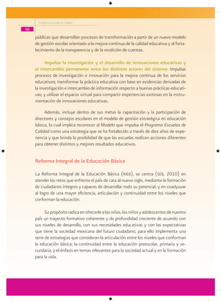 Programa Escuelas de Calidad

50

     públicas que desarrollan procesos de transformación a partir de un nuevo modelo
     de gestión escolar orientado a la mejora continua de la calidad educativa y al forta-
     lecimiento de la transparencia y de la rendición de cuentas.

           Impulsar la investigación y el desarrollo de innovaciones educativas y
     el intercambio permanente entre los distintos actores del sistema: Impulsar
     procesos de investigación e innovación para la mejora continua de los servicios
     educativos; transformar la práctica educativa con base en evidencias derivadas de
     la investigación e intercambio de información respecto a buenas prácticas educati-
     vas; y utilizar el espacio virtual para compartir experiencias exitosas en la instru-
     mentación de innovaciones educativas.

          Además, incluye dentro de sus metas la capacitación y la participación de
     directores y consejos escolares en el modelo de gestión estratégica en educación
     básica, lo cual implica reconocer al Modelo que impulsa el Programa Escuelas de
     Calidad como una estrategia que se ha fortalecido a través de diez años de expe-
     riencia y que brinda la posibilidad de que las escuelas realicen acciones diferentes
     para obtener distintos y mejores resultados educativos.


     Reforma Integral de la Educación Básica

     La Reforma Integral de la Educación Básica (rieb), se centra (seb, 2010) en
     atender los retos que enfrenta el país de cara al nuevo siglo, mediante la formación
     de ciudadanos íntegros y capaces de desarrollar todo su potencial, y en coadyuvar
     al logro de una mayor eficiencia, articulación y continuidad entre los niveles que
     conforman la educación.

           Su propósito radica en ofrecerle a las niñas, los niños y adolescentes de nuestro
     país un trayecto formativo coherente y de profundidad creciente de acuerdo con
     sus niveles de desarrollo, con sus necesidades educativas y con las expectativas
     que tiene la sociedad mexicana del futuro ciudadano; para ello implementa una
     serie de estrategias que consideran la articulación entre los niveles que conforman
     la educación básica; la continuidad entre la educación preescolar, primaria y se-
     cundaria; y el énfasis en temas relevantes para la sociedad actual y en la formación
     para la vida.
 