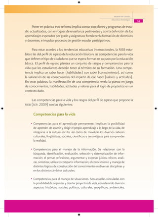 Modelo de Gestión
                                                                          Educativa Estratégica
                                                                                                  51

     Poner en práctica esta reforma implica contar con planes y programas de estu-
dio actualizados, con enfoques de enseñanza pertinentes y con la definición de los
aprendizajes esperados por grado y asignatura; fortalecer la formación de directivos
y docentes; e impulsar procesos de gestión escolar participativos.

      Para estar acordes a las tendencias educativas internacionales, la RIEB esta-
blece las del perfil de egreso de la educación básica y las competencias para la vida
que definen el tipo de ciudadano que se espera formar en su paso por la educación
básica. El perfil de egreso plantea un conjunto de rasgos y competencias para la
vida que los estudiantes deberán tener al término de su formación. Una compe-
tencia implica un saber hacer (habilidades) con saber (conocimiento), así como
la valoración de las consecuencias del impacto de ese hacer (valores y actitudes).
En otras palabras, la manifestación de una competencia revela la puesta en juego
de conocimientos, habilidades, actitudes y valores para el logro de propósitos en un
contexto dado.

     Las competencias para la vida y los rasgos del perfil de egreso que propone la
rieb (sep, 2009) son las siguientes:


      Competencias para la vida

    • Competencias para el aprendizaje permanente. Implican la posibilidad
      de aprender, de asumir y dirigir el propio aprendizaje a lo largo de la vida, de
      integrarse a la cultura escrita, así como de movilizar los diversos saberes
      culturales, lingüísticos, sociales, científicos y tecnológicos para comprender
      la realidad.

    • Competencias para el manejo de la información. Se relacionan con la
      búsqueda, identificación, evaluación, selección y sistematización de infor-
      mación; el pensar, reflexionar, argumentar y expresar juicios críticos; anali-
      zar, sintetizar, utilizar y compartir información; el conocimiento y manejo de
      distintas lógicas de construcción del conocimiento en diversas disciplinas y
      en los distintos ámbitos culturales.

    • Competencias para el manejo de situaciones. Son aquellas vinculadas con
      la posibilidad de organizar y diseñar proyectos de vida, considerando diversos
      aspectos: históricos, sociales, políticos, culturales, geográficos, ambientales,
 