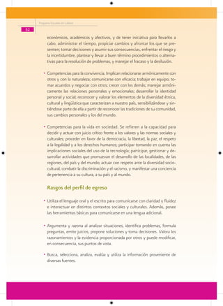 Programa Escuelas de Calidad

52
           económicos, académicos y afectivos, y de tener iniciativa para llevarlos a
           cabo, administrar el tiempo, propiciar cambios y afrontar los que se pre-
           senten; tomar decisiones y asumir sus consecuencias, enfrentar el riesgo y
           la incertidumbre, plantear y llevar a buen término procedimientos o alterna-
           tivas para la resolución de problemas, y manejar el fracaso y la desilusión.

        • Competencias para la convivencia. Implican relacionarse armónicamente con
           otros y con la naturaleza; comunicarse con eficacia; trabajar en equipo; to-
           mar acuerdos y negociar con otros; crecer con los demás; manejar armóni-
           camente las relaciones personales y emocionales; desarrollar la identidad
           personal y social; reconocer y valorar los elementos de la diversidad étnica,
           cultural y lingüística que caracterizan a nuestro país, sensibilizándose y sin-
           tiéndose parte de ella a partir de reconocer las tradiciones de su comunidad,
           sus cambios personales y los del mundo.

        • Competencias para la vida en sociedad. Se refieren a la capacidad para
           decidir y actuar con juicio crítico frente a los valores y las normas sociales y
           culturales; proceder en favor de la democracia, la libertad, la paz, el respeto
           a la legalidad y a los derechos humanos; participar tomando en cuenta las
           implicaciones sociales del uso de la tecnología; participar, gestionar y de-
           sarrollar actividades que promuevan el desarrollo de las localidades, de las
           regiones, del país y del mundo; actuar con respeto ante la diversidad socio-
           cultural; combatir la discriminación y el racismo, y manifestar una conciencia
           de pertenencia a su cultura, a su país y al mundo.

           Rasgos del perfil de egreso

        • Utiliza el lenguaje oral y el escrito para comunicarse con claridad y fluidez
           e interactuar en distintos contextos sociales y culturales. Además, posee
           las herramientas básicas para comunicarse en una lengua adicional.

        • Argumenta y razona al analizar situaciones, identifica problemas, formula
           preguntas, emite juicios, propone soluciones y toma decisiones. Valora los
           razonamientos y la evidencia proporcionada por otros y puede modificar,
           en consecuencia, sus puntos de vista.

        • Busca, selecciona, analiza, evalúa y utiliza la información proveniente de
           diversas fuentes.
 