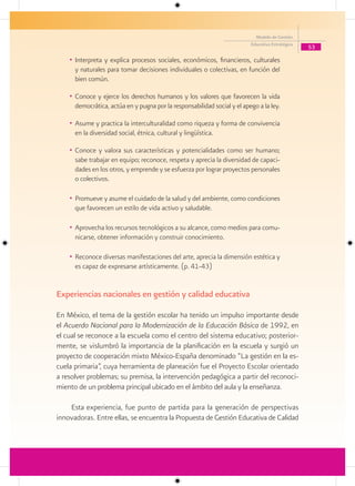 Modelo de Gestión
                                                                          Educativa Estratégica
                                                                                                  53

    • Interpreta y explica procesos sociales, económicos, financieros, culturales
      y naturales para tomar decisiones individuales o colectivas, en función del
      bien común.

    • Conoce y ejerce los derechos humanos y los valores que favorecen la vida
      democrática, actúa en y pugna por la responsabilidad social y el apego a la ley.

    • Asume y practica la interculturalidad como riqueza y forma de convivencia
      en la diversidad social, étnica, cultural y lingüística.

    • Conoce y valora sus características y potencialidades como ser humano;
      sabe trabajar en equipo; reconoce, respeta y aprecia la diversidad de capaci-
      dades en los otros, y emprende y se esfuerza por lograr proyectos personales
      o colectivos.

    • Promueve y asume el cuidado de la salud y del ambiente, como condiciones
      que favorecen un estilo de vida activo y saludable.

    • Aprovecha los recursos tecnológicos a su alcance, como medios para comu-
      nicarse, obtener información y construir conocimiento.

    • Reconoce diversas manifestaciones del arte, aprecia la dimensión estética y
      es capaz de expresarse artísticamente. (p. 41-43)


Experiencias nacionales en gestión y calidad educativa

En México, el tema de la gestión escolar ha tenido un impulso importante desde
el Acuerdo Nacional para la Modernización de la Educación Básica de 1992, en
el cual se reconoce a la escuela como el centro del sistema educativo; posterior-
mente, se vislumbró la importancia de la planificación en la escuela y surgió un
proyecto de cooperación mixto México-España denominado “La gestión en la es-
cuela primaria”, cuya herramienta de planeación fue el Proyecto Escolar orientado
a resolver problemas; su premisa, la intervención pedagógica a partir del reconoci-
miento de un problema principal ubicado en el ámbito del aula y la enseñanza.

    Esta experiencia, fue punto de partida para la generación de perspectivas
innovadoras. Entre ellas, se encuentra la Propuesta de Gestión Educativa de Calidad
 
