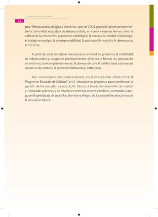Programa Escuelas de Calidad

54
     para Telesecundaria, dirigida a directivos, que en 2001 propició conversaciones en-
     tre la comunidad educativa de telesecundaria, en torno a nuevos temas como la
     calidad de la educación; planeación estratégica; la escuela de calidad; el liderazgo;
     el trabajo en equipo; la corresponsabilidad; la participación social y la democracia,
     entre otros.

          A partir de estas iniciativas mexicanas en el nivel de primaria y la modalidad
     de telesecundaria, surgieron planteamientos diversos y formas de planeación
     alternativas, como el plan de mejora, la planeación para la calidad total, el proyecto
     operativo de centro y el proyecto institucional, entre otros.

          Así, considerando estos antecedentes, en el ciclo escolar 2000-2001 el
     Programa Escuelas de Calidad (pec), introduce su propuesta para transformar la
     gestión de las escuelas de educación básica, a través del desarrollo de nuevas
     y renovadas prácticas y de relaciones entre los actores escolares, orientadas a ase-
     gurar el aprendizaje de todos los alumnos y el logro de los propósitos educativos de
     la educación básica.
 