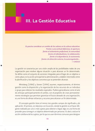 III. La Gestión Educativa



             Es preciso considerar un cambio de los valores en la cultura educativa:
                                        Frente a una actitud defensiva, la apertura;
                                    frente al aislamiento profesional, la comunidad;
                                            frente al individualismo, la colaboración;
                                              frente a la dependencia, la autonomía;
                                  frente a la dirección externa, la autorregulación…
                                                                            —unesco


La gestión se caracteriza por una visión amplia de las posibilidades reales de una
organización para resolver alguna situación o para alcanzar un fin determinado.
Se define como el conjunto de acciones integradas para el logro de un objetivo a
cierto plazo; es la acción principal de la administración y eslabón intermedio entre
la planificación y los objetivos concretos que se pretenden alcanzar.

     Mintzberg (1984) y Stoner (1996) asumen, respectivamente, el término
gestión como la disposición y la organización de los recursos de un individuo
o grupo para obtener los resultados esperados. Pudiera generalizarse como el arte
de anticipar participativamente el cambio, con el propósito de crear permanente-
mente estrategias que permitan garantizar el futuro deseado de una organización;
es una forma de alinear esfuerzos y recursos para alcanzar un fin determinado.

     El concepto gestión tiene al menos tres grandes campos de significado y de
aplicación. El primero, se relaciona con la acción, donde la gestión es el hacer dili-
gente realizado por uno o más sujetos para obtener o lograr algo; es una forma de
proceder para conseguir un objetivo determinado por personas. Es decir, está en la
acción cotidiana de los sujetos, por lo que se usan términos comunes para designar
                                         55
 