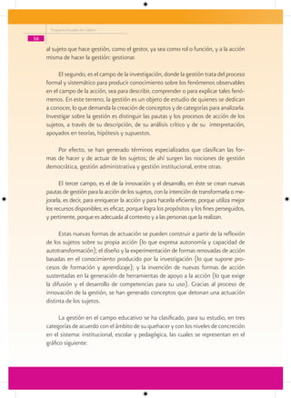 Programa Escuelas de Calidad

56

     al sujeto que hace gestión, como el gestor, ya sea como rol o función, y a la acción
     misma de hacer la gestión: gestionar.

          El segundo, es el campo de la investigación, donde la gestión trata del proceso
     formal y sistemático para producir conocimiento sobre los fenómenos observables
     en el campo de la acción, sea para describir, comprender o para explicar tales fenó-
     menos. En este terreno, la gestión es un objeto de estudio de quienes se dedican
     a conocer, lo que demanda la creación de conceptos y de categorías para analizarla.
     Investigar sobre la gestión es distinguir las pautas y los procesos de acción de los
     sujetos, a través de su descripción, de su análisis crítico y de su interpretación,
     apoyados en teorías, hipótesis y supuestos.

         Por efecto, se han generado términos especializados que clasifican las for-
     mas de hacer y de actuar de los sujetos; de ahí surgen las nociones de gestión
     democrática, gestión administrativa y gestión institucional, entre otras.

           El tercer campo, es el de la innovación y el desarrollo, en éste se crean nuevas
     pautas de gestión para la acción de los sujetos, con la intención de transformarla o me-
     jorarla, es decir, para enriquecer la acción y para hacerla eficiente, porque utiliza mejor
     los recursos disponibles; es eficaz, porque logra los propósitos y los fines perseguidos,
     y pertinente, porque es adecuada al contexto y a las personas que la realizan.

           Estas nuevas formas de actuación se pueden construir a partir de la reflexión
     de los sujetos sobre su propia acción (lo que expresa autonomía y capacidad de
     autotransformación); el diseño y la experimentación de formas renovadas de acción
     basadas en el conocimiento producido por la investigación (lo que supone pro-
     cesos de formación y aprendizaje); y la invención de nuevas formas de acción
     sustentadas en la generación de herramientas de apoyo a la acción (lo que exige
     la difusión y el desarrollo de competencias para su uso). Gracias al proceso de
     innovación de la gestión, se han generado conceptos que detonan una actuación
     distinta de los sujetos.

           La gestión en el campo educativo se ha clasificado, para su estudio, en tres
     categorías de acuerdo con el ámbito de su quehacer y con los niveles de concreción
     en el sistema: institucional, escolar y pedagógica, las cuales se representan en el
     gráfico siguiente:
 