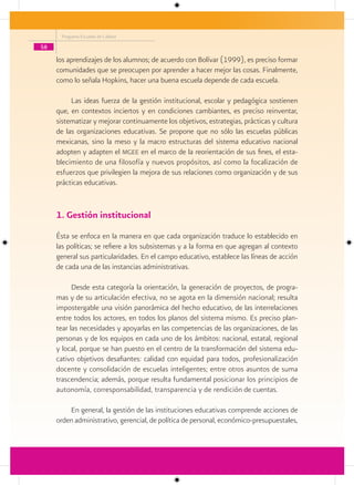 Programa Escuelas de Calidad

58

     los aprendizajes de los alumnos; de acuerdo con Bolívar (1999), es preciso formar
     comunidades que se preocupen por aprender a hacer mejor las cosas. Finalmente,
     como lo señala Hopkins, hacer una buena escuela depende de cada escuela.

          Las ideas fuerza de la gestión institucional, escolar y pedagógica sostienen
     que, en contextos inciertos y en condiciones cambiantes, es preciso reinventar,
     sistematizar y mejorar continuamente los objetivos, estrategias, prácticas y cultura
     de las organizaciones educativas. Se propone que no sólo las escuelas públicas
     mexicanas, sino la meso y la macro estructuras del sistema educativo nacional
     adopten y adapten el mgee en el marco de la reorientación de sus fines, el esta-
     blecimiento de una filosofía y nuevos propósitos, así como la focalización de
     esfuerzos que privilegien la mejora de sus relaciones como organización y de sus
     prácticas educativas.


     1. Gestión institucional
     Ésta se enfoca en la manera en que cada organización traduce lo establecido en
     las políticas; se refiere a los subsistemas y a la forma en que agregan al contexto
     general sus particularidades. En el campo educativo, establece las líneas de acción
     de cada una de las instancias administrativas.

           Desde esta categoría la orientación, la generación de proyectos, de progra-
     mas y de su articulación efectiva, no se agota en la dimensión nacional; resulta
     impostergable una visión panorámica del hecho educativo, de las interrelaciones
     entre todos los actores, en todos los planos del sistema mismo. Es preciso plan-
     tear las necesidades y apoyarlas en las competencias de las organizaciones, de las
     personas y de los equipos en cada uno de los ámbitos: nacional, estatal, regional
     y local, porque se han puesto en el centro de la transformación del sistema edu-
     cativo objetivos desafiantes: calidad con equidad para todos, profesionalización
     docente y consolidación de escuelas inteligentes; entre otros asuntos de suma
     trascendencia; además, porque resulta fundamental posicionar los principios de
     autonomía, corresponsabilidad, transparencia y de rendición de cuentas.

         En general, la gestión de las instituciones educativas comprende acciones de
     orden administrativo, gerencial, de política de personal, económico-presupuestales,
 
