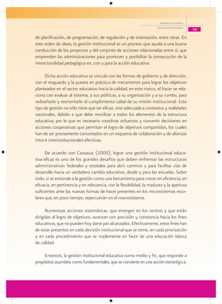 Modelo de Gestión
                                                                     Educativa Estratégica
                                                                                             59

de planificación, de programación, de regulación y de orientación, entre otras. En
este orden de ideas, la gestión institucional es un proceso que ayuda a una buena
conducción de los proyectos y del conjunto de acciones relacionadas entre sí, que
emprenden las administraciones para promover y posibilitar la consecución de la
intencionalidad pedagógica en, con y para la acción educativa.

      Dicha acción educativa se vincula con las formas de gobierno y de dirección,
con el resguardo y la puesta en práctica de mecanismos para lograr los objetivos
planteados en el sector educativo hacia la calidad; en este marco, el hacer se rela-
ciona con evaluar al sistema, a sus políticas, a su organización y a su rumbo, para
rediseñarlo y reorientarlo al cumplimiento cabal de su misión institucional. Este
tipo de gestión no sólo tiene que ser eficaz, sino adecuada a contextos y realidades
nacionales, debido a que debe movilizar a todos los elementos de la estructura
educativa; por lo que es necesario coordinar esfuerzos y convertir decisiones en
acciones cooperativas que permitan el logro de objetivos compartidos, los cuales
han de ser previamente concertados en un esquema de colaboración y de alianzas
intra e interinstitucionales efectivas.

      De acuerdo con Cassasus (2000), lograr una gestión institucional educa-
tiva eficaz es uno de los grandes desafíos que deben enfrentar las estructuras
administrativas federales y estatales para abrir caminos y para facilitar vías de
desarrollo hacia un verdadero cambio educativo, desde y para las escuelas. Sobre
todo, si se entiende a la gestión como una herramienta para crecer en eficiencia, en
eficacia, en pertinencia y en relevancia, con la flexibilidad, la madurez y la apertura
suficientes ante las nuevas formas de hacer presentes en los microsistemas esco-
lares que, en poco tiempo, repercutirán en el macrosistema.

      Numerosas acciones sistemáticas, que emergen en los centros y que están
dirigidas al logro de objetivos, avanzan con precisión y constancia hacia los fines
educativos, que no pueden hoy darse por alcanzados. Efectivamente, estos fines han
de estar presentes en cada decisión institucional que se tome, en cada priorización
y en cada procedimiento que se implemente en favor de una educación básica
de calidad.

     Entonces, la gestión institucional educativa como medio y fin, que responde a
propósitos asumidos como fundamentales, que se convierte en una acción estratégica,
 