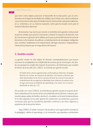 Programa Escuelas de Calidad

60

     que tiene como objeto promover el desarrollo de la educación, que se com-
     promete con el logro de resultados de calidad y que incluye una cultura evaluativa
     como instrumento clave para el fortalecimiento institucional, vale potencialmente,
     en su contenido y en su máxima expresión, tanto para la escuela como para el
     Sistema Educativo Nacional.

          Al momento, hay mucho por recorrer en el ámbito de la gestión institucional;
     es preciso señalar que quienes intervienen y lideran en espacios de decisión, han
     de convertirse en gestores de la calidad, por lo que es primordial orientar la toma de
     decisiones, la formulación de políticas y el planteamiento de estrategias inteligentes
     para contribuir totalmente en el mejoramiento del logro educativo, independiente-
     mente de la jerarquía que se tenga dentro del sistema.


     2. Gestión escolar
     La gestión escolar ha sido objeto de diversas conceptualizaciones que buscan
     reconocer la complejidad y la multiplicidad de asuntos que la constituyen. Así, des-
     de una perspectiva amplia del conjunto de procesos y de fenómenos que suceden
     al interior de la escuela (sep, 2001), se entiende por gestión escolar:

            El ámbito de la cultura organizacional, conformada por directivos, el equipo
            docente, las normas, las instancias de decisión y los actores y factores que
            están relacionados con la ‘forma’ peculiar de hacer las cosas en la escuela, el
            entendimiento de sus objetivos e identidad como colectivo, la manera como
            se logra estructurar el ambiente de aprendizaje y los nexos con la comuni-
            dad donde se ubica (p. 17).

     De acuerdo con Loera (2003), se entiende por gestión escolar el conjunto de la-
     bores realizadas por los actores de la comunidad educativa (director, maestros, per-
     sonal de apoyo, padres de familia y alumnos), vinculadas con la tarea fundamental que
     le ha sido asignada a la escuela: generar las condiciones, los ambientes y procesos
     necesarios para que los estudiantes aprendan conforme a los fines, objetivos y
     propósitos de la educación básica.

          Tapia (2003-1) señala: convertir a la escuela en una organización centrada en
     lo pedagógico, abierta al aprendizaje y a la innovación; que abandone certidumbres
 