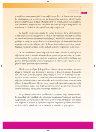 Modelo de Gestión
                                                                        Educativa Estratégica
                                                                                                61

y propicie acciones para atender lo complejo, lo específico y lo diverso; que sustituya
las prácticas que no le permiten crecer, que busque el asesoramiento y la orientación
profesionalizantes, que dedique esfuerzos colectivos en actividades enriquecedoras,
que concentre la energía de toda comunidad educativa en un plan integral hacia su
transformación sistémica, con una visión de conjunto y factible.

      La Gestión estratégica procede del campo disciplinar de la administración
y de la organización escolar; parte de la crítica de los modelos (o modos) tradicionales
de administración escolar basada en teorías (Fayol) de división funcional del trabajo;
privilegia el trabajo en equipo, la apertura al aprendizaje y a la innovación; la cultura
organizacional cohesionada por visión de futuro; intervenciones sistémicas y estra-
tégicas e impulsa procesos de cambio cultural, para remover prácticas burocráticas.

      Se basa en el diseño de estrategias de situaciones a reinventar para lograr los
objetivos e implica, también, el desarrollo de proyectos que estimulen la innova-
ción educativa. Se concreta a través de procesos de planificación estratégica que
permita diseñar, desarrollar y mantener proyectos de intervención, y asumir la com-
plejidad de los procesos organizacionales.

      El enfoque estratégico de la gestión escolar consiste en las acciones que des-
pliega la institución para direccionar y planificar el desarrollo escolar, de acuerdo
con una visión y misión precisas, compartidas por todos los miembros de la co-
munidad escolar; considera la capacidad para definir la filosofía, los valores y los
objetivos de la institución, y para orientar las acciones de los distintos actores hacia
el logro de tales objetivos. Además, toma en cuenta la capacidad para proyectar la
institución a largo plazo y para desplegar los mecanismos que permitan alinear a los
actores escolares y los recursos para el logro de esa visión.

      La gestión escolar adquiere sentido cuando entran en juego las experiencias,
las capacidades, las habilidades, las actitudes y los valores de los actores, para alinear
sus propósitos y dirigir su acción a través de la selección de estrategias y actividades
que les permitan asegurar el logro de los objetivos propuestos, para el cumplimien-
to de su misión y el alcance de la visión de la escuela a la que aspiran.
 