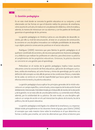 Programa Escuelas de Calidad

62

     3. Gestión pedagógica
     Es en este nivel donde se concreta la gestión educativa en su conjunto, y está
     relacionada con las formas en que el docente realiza los procesos de enseñanza,
     cómo asume el currículo y lo traduce en una planeación didáctica, cómo lo evalúa y,
     además, la manera de interactuar con sus alumnos y con los padres de familia para
     garantizar el aprendizaje de los primeros.

          La gestión pedagógica en América Latina es una disciplina de desarrollo re-
     ciente, por ello su nivel de estructuración, al estar en un proceso de construcción,
     la convierte en una disciplina innovadora con múltiples posibilidades de desarrollo,
     cuyo objeto potencia consecuencias positivas en el sector educativo.

          Rodríguez (2009) menciona que para Batista la gestión pedagógica es el
     quehacer coordinado de acciones y de recursos para potenciar el proceso pedagógi-
     co y didáctico que realizan los profesores en colectivo, para direccionar su práctica
     al cumplimiento de los propósitos educativos. Entonces, la práctica docente
     se convierte en una gestión para el aprendizaje.

           Profundizar en el núcleo de la gestión pedagógica implica tratar asuntos
     relevantes como la concreción de fines educativos, aplicación de enfoques curricu-
     lares, estilos de enseñanza, así como formas y ritmos de aprendizaje; por lo cual, la
     definición del concepto va más allá de pensar en las condiciones físicas y materiales
     de las aulas; se centra en un nivel de especificidad que busca gestar una relación
     efectiva entre la teoría y la práctica educativa.

           La gestión pedagógica busca aplicar los principios generales de la misión edu-
     cativa en un campo específico, como el aula y otros espacios de la educación formal
     debidamente intencionada. Está determinada por el desarrollo de teorías de la educación
     y de la gestión; no se trata sólo de una disciplina teórica, su contenido está influido,
     además, por la cotidianidad de su práctica. De este modo, es una disciplina apli-
     cada en un campo de acción en el cual interactúan los planos de la teoría, los de la
     política y los de la praxis educativa.

           La gestión pedagógica está ligada a la calidad de la enseñanza y su responsa-
     bilidad reside principalmente en los docentes frente al grupo, para Zubiría (2006)
     el concepto que cada maestro tiene sobre la enseñanza es el que determina sus
     formas o estilos para enseñar, así como las alternativas que ofrece al alumno para
 