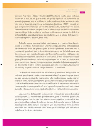 Modelo de Gestión
                                                                         Educativa Estratégica
                                                                                                 63

aprender. Para Harris (2002) y Hopkins (2000), el éxito escolar reside en lo que
sucede en el aula, de ahí que la forma en que se organizan las experiencias de
aprendizaje pueden marcar la diferencia en los resultados de los alumnos en rela-
ción con su desarrollo cognitivo y socioafectivo. Rodríguez (2009) coincide en
que, independientemente de las variables contextuales, las formas y los estilos
de enseñanza del profesor y su gestión en el aula son aspectos decisivos a conside-
rarse en el logro de los resultados, y se hacen evidentes en la planeación didáctica,
en la calidad de las producciones de los estudiantes y en la calidad de la autoeva-
luación de la práctica docente, entre otras.

      Todo ello supone una capacidad de inventiva que le es característica al profe-
sorado y, además de manifestarse en una metodología, se refleja en la capacidad
de convertir las áreas de aprendizaje en espacios agradables, especiales para la
convivencia y óptimos para el desarrollo de competencias. Así, el clima de aula
determina, en gran medida, el impacto del desempeño docente y está ligado a las
relaciones interpersonales, las normas de convivencia, el trato entre compañeros de
grupo y la actitud colectiva frente a los aprendizajes; por lo tanto, el clima de aula
es un componente clave en el aseguramiento de resultados de la tarea pedagógica,
sin detrimento de otros factores asociados, como las tecnologías, los recursos
didácticos y la optimización del tiempo dedicado a la enseñanza.

      Las formas de enseñanza de los docentes no pueden estar desligadas de los
estilos de aprendizaje de los alumnos, es necesario saber cómo aprenden y qué necesi-
tan para lograrlo, sin obviar las características y las condiciones que puedan estar en
favor o en contra. Por ello, es importante que a la planeación de aula le preceda un ejerci-
cio de evaluación de tales particularidades, con el fin de facilitar el proceso de enseñanza
con estrategias pensadas para beneficiar el logro de los propósitos curriculares, tarea
que debe estar, evidentemente, ligada a los objetivos y a la visión institucionales.

     La perspectiva de la gestión pedagógica en el Modelo de Gestión Educativa
Estratégica (mgee) retoma estos planteamientos, pues se reconoce que sin una
gestión organizacional del colectivo, alineada en sus propósitos y orientada al ase-
guramiento del aprendizaje de todos los alumnos de la escuela, respecto de lo que
deben aprender, de los tiempos para lograrlo y en los ambientes o climas escolares
adecuados para hacerlo, será más difícil aún superar los rezagos y las deficiencias
en la formación de los estudiantes.
 