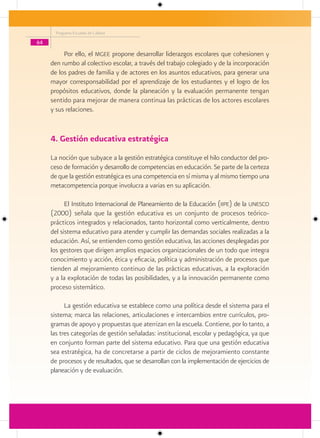 Programa Escuelas de Calidad

64

          Por ello, el mgee propone desarrollar liderazgos escolares que cohesionen y
     den rumbo al colectivo escolar, a través del trabajo colegiado y de la incorporación
     de los padres de familia y de actores en los asuntos educativos, para generar una
     mayor corresponsabilidad por el aprendizaje de los estudiantes y el logro de los
     propósitos educativos, donde la planeación y la evaluación permanente tengan
     sentido para mejorar de manera continua las prácticas de los actores escolares
     y sus relaciones.


     4. Gestión educativa estratégica
     La noción que subyace a la gestión estratégica constituye el hilo conductor del pro-
     ceso de formación y desarrollo de competencias en educación. Se parte de la certeza
     de que la gestión estratégica es una competencia en sí misma y al mismo tiempo una
     metacompetencia porque involucra a varias en su aplicación.

           El Instituto Internacional de Planeamiento de la Educación (iipe) de la unesco
     (2000) señala que la gestión educativa es un conjunto de procesos teórico-
     prácticos integrados y relacionados, tanto horizontal como verticalmente, dentro
     del sistema educativo para atender y cumplir las demandas sociales realizadas a la
     educación. Así, se entienden como gestión educativa, las acciones desplegadas por
     los gestores que dirigen amplios espacios organizacionales de un todo que integra
     conocimiento y acción, ética y eficacia, política y administración de procesos que
     tienden al mejoramiento continuo de las prácticas educativas, a la exploración
     y a la explotación de todas las posibilidades, y a la innovación permanente como
     proceso sistemático.

           La gestión educativa se establece como una política desde el sistema para el
     sistema; marca las relaciones, articulaciones e intercambios entre currículos, pro-
     gramas de apoyo y propuestas que aterrizan en la escuela. Contiene, por lo tanto, a
     las tres categorías de gestión señaladas: institucional, escolar y pedagógica, ya que
     en conjunto forman parte del sistema educativo. Para que una gestión educativa
     sea estratégica, ha de concretarse a partir de ciclos de mejoramiento constante
     de procesos y de resultados, que se desarrollan con la implementación de ejercicios de
     planeación y de evaluación.
 