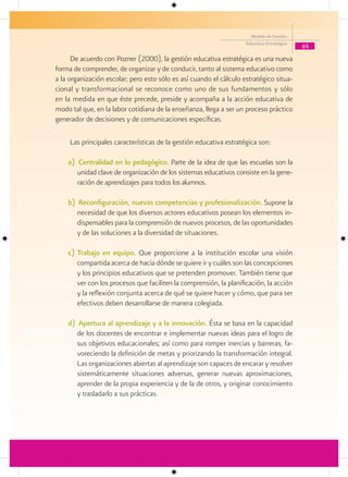 Modelo de Gestión
                                                                    Educativa Estratégica
                                                                                            65

      De acuerdo con Pozner (2000), la gestión educativa estratégica es una nueva
forma de comprender, de organizar y de conducir, tanto al sistema educativo como
a la organización escolar; pero esto sólo es así cuando el cálculo estratégico situa-
cional y transformacional se reconoce como uno de sus fundamentos y sólo
en la medida en que éste precede, preside y acompaña a la acción educativa de
modo tal que, en la labor cotidiana de la enseñanza, llega a ser un proceso práctico
generador de decisiones y de comunicaciones específicas.

     Las principales características de la gestión educativa estratégica son:

    a) Centralidad en lo pedagógico. Parte de la idea de que las escuelas son la
       unidad clave de organización de los sistemas educativos consiste en la gene-
       ración de aprendizajes para todos los alumnos.

    b) Reconfiguración, nuevas competencias y profesionalización. Supone la
       necesidad de que los diversos actores educativos posean los elementos in-
       dispensables para la comprensión de nuevos procesos, de las oportunidades
       y de las soluciones a la diversidad de situaciones.

    c) Trabajo en equipo. Que proporcione a la institución escolar una visión
       compartida acerca de hacia dónde se quiere ir y cuáles son las concepciones
       y los principios educativos que se pretenden promover. También tiene que
       ver con los procesos que faciliten la comprensión, la planificación, la acción
       y la reflexión conjunta acerca de qué se quiere hacer y cómo, que para ser
       efectivos deben desarrollarse de manera colegiada.

    d) Apertura al aprendizaje y a la innovación. Ésta se basa en la capacidad
       de los docentes de encontrar e implementar nuevas ideas para el logro de
       sus objetivos educacionales; así como para romper inercias y barreras, fa-
       voreciendo la definición de metas y priorizando la transformación integral.
       Las organizaciones abiertas al aprendizaje son capaces de encarar y resolver
       sistemáticamente situaciones adversas, generar nuevas aproximaciones,
       aprender de la propia experiencia y de la de otros, y originar conocimiento
       y trasladarlo a sus prácticas.
 