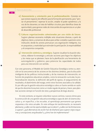 Programa Escuelas de Calidad

66

         e) Asesoramiento y orientación para la profesionalización. Consiste en
            que existan espacios de reflexión para la formación permanente, para “pen-
            sar el pensamiento”, repensar la acción, ampliar el poder epistémico y la
            voz de los docentes; se trata de habilitar circuitos para identificar áreas de
            oportunidad y para generar redes de intercambio de experiencias en un plan
            de desarrollo profesional.
         f) Culturas organizacionales cohesionadas por una visión de futuro.
            Sugiere plantear escenarios múltiples ante situaciones diversas, a partir de
            objetivos claros y consensos de altura para arribar a estadios superiores como
            institución; donde los actores promuevan una organización inteligente, rica
            en propuestas y creatividad que estimulen la participación, la responsabilidad
            y el compromiso compartido.
         g) Intervención sistémica y estratégica. Supone visualizar la situación edu-
            cativa, elaborar la estrategia y articular acciones para lograr los objetivos
            y las metas que se planteen; hacer de la planificación una herramienta de
            autorregulación y gobierno, para potenciar las capacidades de todos
            para una intervención con sentido.

     Con este panorama, el Modelo de Gestión Educativa Estratégica centra su aten-
     ción en la concurrencia de los actores en los distintos ámbitos, para la discusión
     inteligente de las políticas institucionales y de las maneras de intervención, en
     función de propósitos educativos amplios, como la renovación curricular, la pro-
     fesionalización docente, la definición del perfil de egreso, el aseguramiento de
     resultados, el abatimiento del rezago, entre otros factores asociados a la calidad.
     Es por ello que la gestión educativa estratégica cobra un fuerte sentido en razón
     de que los docentes la asuman como un modo regular de pensar y hacer, para plan-
     tear acciones siempre en función de retos y perspectivas de largo alcance.

          En este contexto, se requiere vislumbrar nuevos caminos, nuevos cómos para
     la construcción de una gestión educativa estratégica capaz de abrir al sistema edu-
     cativo y, en específico, a las escuelas, al aprendizaje permanente que genere
     respuestas a los retos actuales. En este enfoque de transformación, es necesario
     plantearse ¿cuáles son las oportunidades que se abren?, ¿cuáles son las limitaciones
     a superar?, ¿qué alternativas de acción han de diseñarse para superar viejos esque-
     mas y concepciones anquilosadas? y ¿cómo han de implementarse?
 
