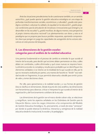 Modelo de Gestión
                                                                     Educativa Estratégica
                                                                                             67

      Ante las situaciones prevalecientes ha de cuestionarse también, en un sentido
autocrítico, ¿qué puede aportar la gestión educativa estratégica en una etapa de
profundas transformaciones sociales, económicas y culturales?, ¿puede este para-
digma contribuir a alcanzar la calidad y la equidad en la educación?, ¿podrá propi-
ciar condiciones para la articulación de iniciativas e innovaciones que emergen y se
desarrollan en las escuelas? y ¿podrá movilizar, de alguna manera, esta perspectiva
al propio sistema educativo nacional? Los planteamientos son éstos y este es el
paradigma que se propone para buscar posibles respuestas, aportando componen-
tes clave que pongan en juego las capacidades de autogestión de los actores edu-
cativos en este proceso de búsqueda.


5. Las dimensiones de la gestión escolar:
categorías para el análisis de la realidad educativa
Una premisa fundamental en el proceso de cambio es entender lo que sucede al
interior de la escuela, para decidir qué acciones deben permanecer en ésta, cuáles
deben ser cambiadas, cuáles eliminadas y qué cosas nuevas se requiere hacer.
La dinámica escolar es compleja y resulta poco probable que se identifiquen los
elementos señalados si se intenta ver la totalidad de lo que sucede en ella, por lo
que es necesario analizarla por partes; una manera de hacerlo es “dividir” esa reali-
dad escolar en fragmentos, lo que permitirá observarla a detalle para emitir juicios
de valor y tomar decisiones claras.

     Por ello, para aproximarnos a la realidad escolar y a sus formas de gestión
ésta se clasifica en dimensiones. Desde el punto de vista analítico, las dimensiones
son herramientas para observar, criticar e interpretar lo que sucede al interior de la
organización y del funcionamiento cotidiano de la escuela.

     Las dimensiones de la gestión son el marco donde cobran vida, se relacionan
y resignifican, tanto los aspectos señalados en los Estándares de Gestión para la
Educación Básica, como los rasgos inherentes a los componentes del Modelo
de Gestión Educativa Estratégica. Es, precisamente, a través de estas “ventanas”
por donde se puede observar la dinámica, interactiva y vertiginosa de la realidad
educativa desde lo institucional, lo escolar y lo pedagógico.
 