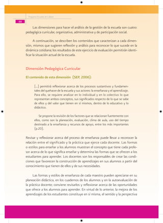 Programa Escuelas de Calidad

68

         Las dimensiones para hacer el análisis de la gestión de la escuela son cuatro:
     pedagógica curricular, organizativa, administrativa y de participación social.

           A continuación, se describen los contenidos que caracterizan a cada dimen-
     sión, mismos que sugieren reflexión y análisis para reconocer lo que sucede en la
     dinámica cotidiana; los resultados de este ejercicio de evaluación permitirán identi-
     ficar la situación actual de la escuela.


     Dimensión Pedagógica Curricular
     El contenido de esta dimensión (SEP, 2006):

             [...] permitirá reflexionar acerca de los procesos sustantivos y fundamen-
             tales del quehacer de la escuela y sus actores: la enseñanza y el aprendizaje.
             Para ello, se requiere analizar en lo individual y en lo colectivo lo que
             representan ambos conceptos, sus significados respecto de lo que se sabe
             de ellos y del valor que tienen en sí mismos, dentro de lo educativo y lo
             didáctico.

                 Se propone la revisión de los factores que se relacionan fuertemente con
             ellos, como son la planeación, evaluación, clima de aula, uso del tiempo
             destinado a la enseñanza y recursos de apoyo, entre los más importantes
             (p.20).

     Revisar y reflexionar acerca del proceso de enseñanza puede llevar a reconocer la
     relación entre el significado y la práctica que ejerce cada docente. Las formas
     o estilos para enseñar a los alumnos muestran el concepto que tiene cada profe-
     sor acerca de lo que significa enseñar y determina las formas que se ofrecen a los
     estudiantes para aprender. Los docentes son los responsables de crear las condi-
     ciones que favorecen la construcción de aprendizajes en sus alumnos a partir del
     conocimiento que tienen de ellos y de sus necesidades.

           Las formas y estilos de enseñanza de cada maestro pueden apreciarse en su
     planeación didáctica, en los cuadernos de los alumnos y en la autoevaluación de
     la práctica docente; conviene revisarlos y reflexionar acerca de las oportunidades
     que ofrece a los alumnos para aprender. En virtud de lo anterior, la mejora de los
     aprendizajes de los estudiantes constituye en sí misma, el sentido y la perspectiva
 