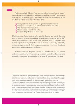 Programa Escuelas de Calidad

70

          Toda metodología didáctica (proyectos de aula, centros de interés, secuen-
     cias didácticas, prácticas escolares, unidades de trabajo, entre otras), para generar
     buenas prácticas docentes y para detonar el desarrollo de competencias en los
     estudiantes, debe considerar características como:

             a) Las capacidades, estilos y ritmos de aprendizaje de los alumnos.
             b) La selección y priorización de contenidos curriculares relevantes.
             c) El contexto social e intercultural.
             d) El clima escolar y el ambiente áulico.
             e) La acción del profesor en su diario hacer.

     Efectivamente, un factor fundamental es la acción docente, que hace la diferencia
     entre el aprender o no; entre propiciar el desarrollo de competencias para la vida4
     de sus estudiantes o no hacerlo. Su función es primordial (sep, 2009) para que los
     alumnos logren un desempeño polifuncional en múltiples situaciones y, sobre todo,
     enriquezcan la perspectiva de sí mismos y del mundo en que viven, como ciudadanos
     y como seres humanos sensibles e inteligentes.

          Cabe señalar que el Programa Escuelas de Calidad cuenta con una serie de
     estándares que brindan un referente más preciso de lo que se debe observar en esta
     dimensión, mismos que son publicados en las reglas de operación del Programa.




     3
        Aprendizajes esperados: Los aprendizajes esperados revelan conceptos, habilidades, capacidades y ac-
     titudes; son enunciados que incluyen los contenidos básicos que el alumno debe aprender para acceder
     a conocimientos cada vez más complejos en un contexto de aprendizaje. (Extracto del documento Edu-
     cación Básica. Primaria. Plan de estudios 2009. Etapa de prueba, primera edición, sep, 2008.)
     4
       Competencia para la vida: Una competencia implica un saber hacer (habilidades) con saber (conocimiento),
     así como la valoración de las consecuencias de ese hacer (valores y actitudes), puestos en juego para el logro
     de propósitos en contextos y situaciones diversas. No basta con poseer conocimientos, es necesario “movili-
     zarlos” y ponerlos de manifiesto en situaciones cotidianas y complejas, lo cual supone la capacidad de visualizar
     un problema y, al mismo tiempo, poner en juego los conocimientos pertinentes para resolverlo, reestructurarlos
     en función de la situación, así como extrapolar o prever lo que hace falta. (Extracto del documento Edu-
     cación Básica. Primaria. Plan de estudios 2009. Etapa de prueba, primera edición, sep, 2008.)
 