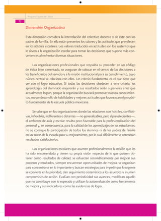 Programa Escuelas de Calidad

72

     Dimensión Organizativa

     Esta dimensión considera la interrelación del colectivo docente y de éste con los
     padres de familia. En ella están presentes los valores y las actitudes que prevalecen
     en los actores escolares. Los valores traducidos en actitudes son los sustentos que
     le sirven a la organización escolar para tomar las decisiones que supone más con-
     venientes al enfrentar diversas situaciones.

          Las organizaciones profesionales que respalda su proceder en un código
     de ética bien cimentado, se aseguran de colocar en el centro de las decisiones a
     los beneficiarios del servicio y a la misión institucional para su cumplimiento, cuyo
     núcleo central se relaciona con ellos. Un criterio fundamental es el que tiene que
     ver con el logro educativo. Si todas las decisiones obedecen a este criterio, los
     aprendizajes del alumnado mejorarán y sus resultados serán superiores a los que
     actualmente logran, porque la organización buscará promover nuevos conocimien-
     tos, mayor desarrollo de habilidades y mejores actitudes que favorezcan el propósi-
     to fundamental de la escuela pública mexicana.

           Se sabe que en las organizaciones donde las relaciones son hostiles, conflicti-
     vas, inflexibles, indiferentes o distantes —no generalizables, pero sí prevalecientes—,
     el ambiente de aula y escolar resulta poco favorable para la profesionalización del
     personal y, en consecuencia, para la calidad de los aprendizajes de los estudiantes;
     no se consigue la participación de todos los alumnos ni de los padres de familia
     en las tareas de la escuela para su mejoramiento, por lo cual difícilmente se obtendrán
     resultados satisfactorios.

          Las organizaciones escolares que asumen profesionalmente la misión que les
     ha sido encomendada y tienen su propia visión respecto de lo que quieren ob-
     tener como resultados de calidad, se esfuerzan sistemáticamente por mejorar sus
     procesos y resultados, siempre encuentran oportunidades de mejora, se organizan
     para concentrarse en lo importante y buscan estrategias para impedir que lo urgente
     se convierta en la prioridad, dan seguimiento sistemático a los acuerdos y asumen
     compromisos de acción. Evalúan con periodicidad sus avances, modifican aquello
     que no contribuye con lo esperado y utilizan la autoevaluación como herramienta
     de mejora y sus indicadores como las evidencias de logro.
 