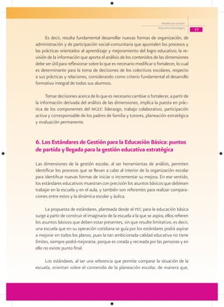 Modelo de Gestión
                                                                        Educativa Estratégica
                                                                                                77

     Es decir, resulta fundamental desarrollar nuevas formas de organización, de
administración y de participación social-comunitaria que apuntalen los procesos y
las prácticas orientados al aprendizaje y mejoramiento del logro educativo; la re-
visión de la información que aporta el análisis de los contenidos de las dimensiones
debe ser útil para reflexionar sobre lo que es necesario modificar o fortalecer, lo cual
es determinante para la toma de decisiones de los colectivos escolares, respecto
a sus prácticas y relaciones, considerando como criterio fundamental el desarrollo
formativo integral de todos sus alumnos.

      Tomar decisiones acerca de lo que es necesario cambiar o fortalecer, a partir de
la información derivada del análisis de las dimensiones, implica la puesta en prác-
tica de los componentes del mgee: liderazgo, trabajo colaborativo, participación
activa y corresponsable de los padres de familia y tutores, planeación estratégica
y evaluación permanente.


6. Los Estándares de Gestión para la Educación Básica: puntos
de partida y llegada para la gestión educativa estratégica

Las dimensiones de la gestión escolar, al ser herramientas de análisis, permiten
identificar los procesos que se llevan a cabo al interior de la organización escolar
para identificar nuevas formas de iniciar o incrementar su mejora. En ese sentido,
los estándares educativos muestran con precisión los asuntos básicos que debiesen
trabajar en la escuela y en el aula, y también son referentes para realizar compara-
ciones entre estos y la dinámica escolar y áulica.

      La propuesta de estándares, planteada desde el pec para la educación básica
surge a partir de construir el imaginario de la escuela a la que se aspira, ellos refieren
los asuntos básicos que deben estar presentes, sin que resulte limitativo, es decir,
una escuela que en su operación cotidiana se guía por los estándares podrá aspirar
a mejorar en todos los planos, pues la tan ambicionada calidad educativa no tiene
límites, siempre podrá mejorarse, porque es creada y recreada por las personas y en
ello no existe punto final.

    Los estándares, al ser una referencia que permite comparar la situación de la
escuela, orientan sobre el contenido de la planeación escolar, de manera que,
 